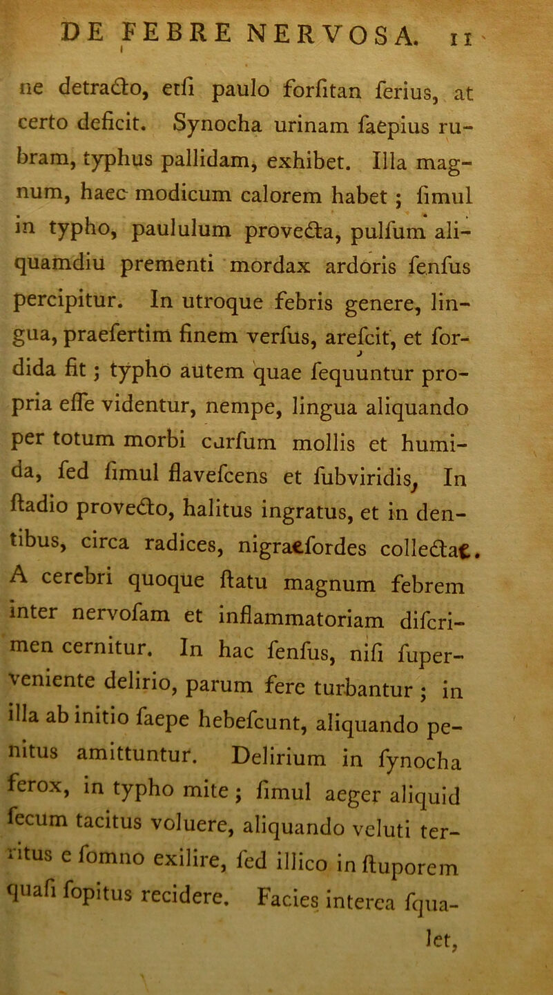 ne detracto, etfi paulo forfitan ferius, at certo deficit. Synocha urinam faepius ru- bram, typhus pallidam, exhibet. Illa mag- num, haec modicum calorem habet ; fimul m typho, paululum provedta, pullum ali- quamdiu prementi mordax ardoris fenfus percipitur. In utroque febris genere, lin- gua, praefertim finem verfus, arefcit, et for- dida fit; typho autem quae fequuntur pro- pria efle videntur, nempe, lingua aliquando per totum morbi cdrfum mollis et humi- da, fed fimul flavefcens et fubviridisj In ftadio provedto, halitus ingratus, et in den- tibus, circa radices, nigraefordes colledtafc. A cerebri quoque ftatu magnum febrem inter nervofam et inflammatoriam difcri- men cernitur. In hac fenfus, nifi fuper- veniente delirio, parum fere turbantur ; in illa ab initio faepe hebefcunt, aliquando pe- nitus amittuntur. Delirium in fynocha ferox, in typho mite; fimul aeger aliquid fecum tacitus voluere, aliquando veluti ter- ritus e fomno exilire, fed illico in ftuporem quafi fopitus recidere. Facies interea fqua- let,