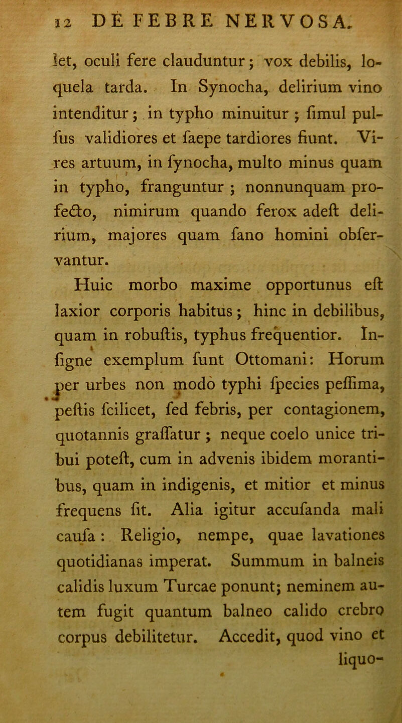 let, oculi fere clauduntur; vox debilis, lo- quela tarda. In Synocha, delirium vino intenditur; in typho minuitur ; fimul pul- fus validiores et faepe tardiores fiunt. Vi- res artuum, in fynocha, multo minus quam in typho, franguntur ; nonnunquam pro- fedto, nimirum quando ferox adeft deli- rium, majores quam fano homini obfer- vantur. Huic morbo maxime opportunus eft laxior corporis habitus; hinc in debilibus, quam in robuftis, typhus frequentior. In- figne exemplum funt Ottomani: Horum jper urbes non modo typhi fpecies peflima, pellis fcilicet, fed febris, per contagionem, quotannis gralfatur j neque coelo unice tri- bui potell, cum in advenis ibidem moranti- bus, quam in indigenis, et mitior et minus frequens fit. Alia igitur accufanda mali caufa: Religio, nempe, quae lavationes quotidianas imperat. Summum in balneis calidis luxum Tureae ponunt; neminem au- tem fugit quantum balneo calido crebro corpus debilitetur. Accedit, quod vino et liquo-