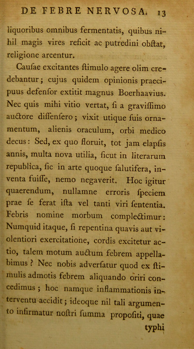 liquoribus omnibus fermentatis, quibus ni- hil magis vires reficit ac putredini obfiat, religione arcentur. Caufae excitantes ftimulo agere olim cre- debantur j cujus quidem opinionis praeci- puus defenfor extitit magnus Boerhaavius. Nec quis mihi vitio vertat, fi a graviffimo au&ore difTenfero; vixit utique fuis orna- mentum, alienis oraculum, orbi medico decus: Sed, ex quo floruit, tot jam elapfis annis, multa nova utilia, ficut in literarum republica, fic in arte quoque falutifera, in- venta fuifle, nemo negaverit. Hoc igitur quaerendum, nullamne erroris fpeciem prae fe ferat ifta vel tanti viri fententia. Febris nomine morbum complectimur; Numquid itaque, fi repentina quavis aut vi- olentiori exercitatione, cordis excitetur ac- tio, talem motum audum febrem appella- bimus ? Nec nobis adverfatur quod ex fti- mulis admotis febrem aliquando oriri con- cedimus ; hoc namque inflammationis in- terventu accidit; ideoque nil tali argumen- to infirmatur noftri fumma propofiti, quae typhi