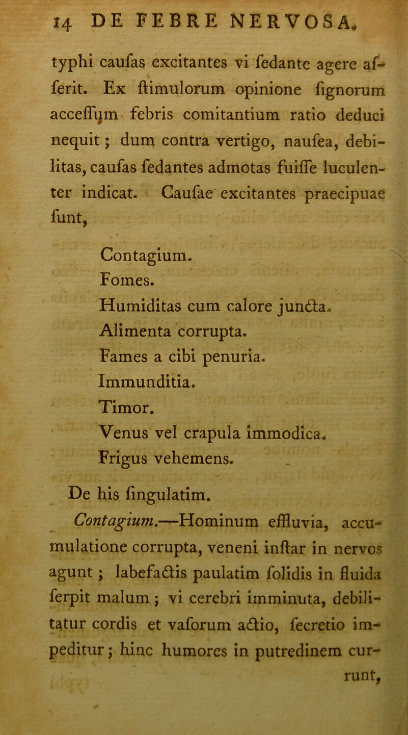 typhi caufas excitantes vi fedante agere af- ferit. Ex ftimulorum opinione fignorum acceflijm febris comitantium ratio deduci nequit; dum contra vertigo, naufea, debi- litas, caufas fedantes admotas fuifle luculen- ter indicat. Caufae excitantes praecipuae funt, Contagium. Fomes. Humiditas cum calore jun&a* Alimenta corrupta. Fames a cibi penuria. Immunditia. Timor. Venus vel crapula immodica. Frigus vehemens. De his fingulatim. Contagium.—Hominum effluvia, accu- mulatione corrupta, veneni inftar in nervos agunt; labefa&is paulatim folidis in fluida ferpit malum; vi cerebri imminuta, debili- tatur cordis et vaforum a&io, fecretio im- peditur ; hinc humores in putredinem cur- runt,