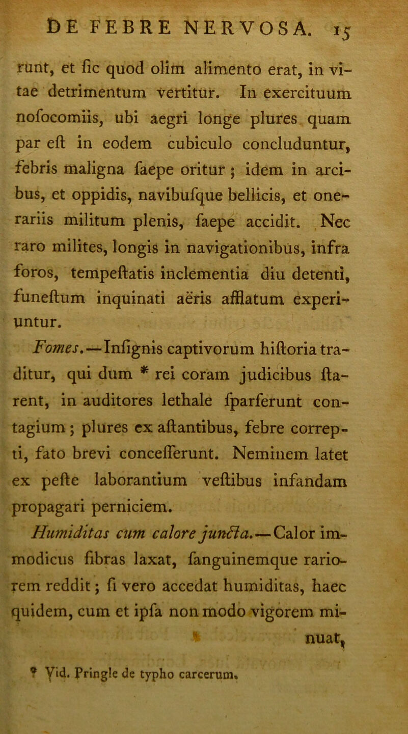 '5 runt, et fic quod olim alimento erat, in vi- tae detrimentum vertitur. In exercituum nofocomiis, ubi aegri longe plures quam par eft in eodem cubiculo concluduntur, febris maligna faepe oritur ; idem in arci- bus, et oppidis, navibufque bellicis, et one- rariis militum plenis, faepe accidit. Nec raro milites, longis in navigationibus, infra foros, tempeftatis inclementia diu detenti, funeftum inquinati aeris afflatum experi- untur. Fomes,—Inlignis captivorum hiftoria tra- ditur, qui dum * rei coram judicibus fla- rent, in auditores lethale fparferunt con- tagium ; plures ex aftantibus, febre correp- ti, fato brevi conceflerunt. Neminem latet ex pefte laborantium veftibus infandam propagari perniciem. Humi ditas cum calore junft a.—Calor im- modicus fibras laxat, fanguinemque rario- rem reddit; fi vero accedat humiditas, haec quidem, cum et ipfa non modo vigorem mi- * nuat, ? Vid. Pringie de typho carcerum.