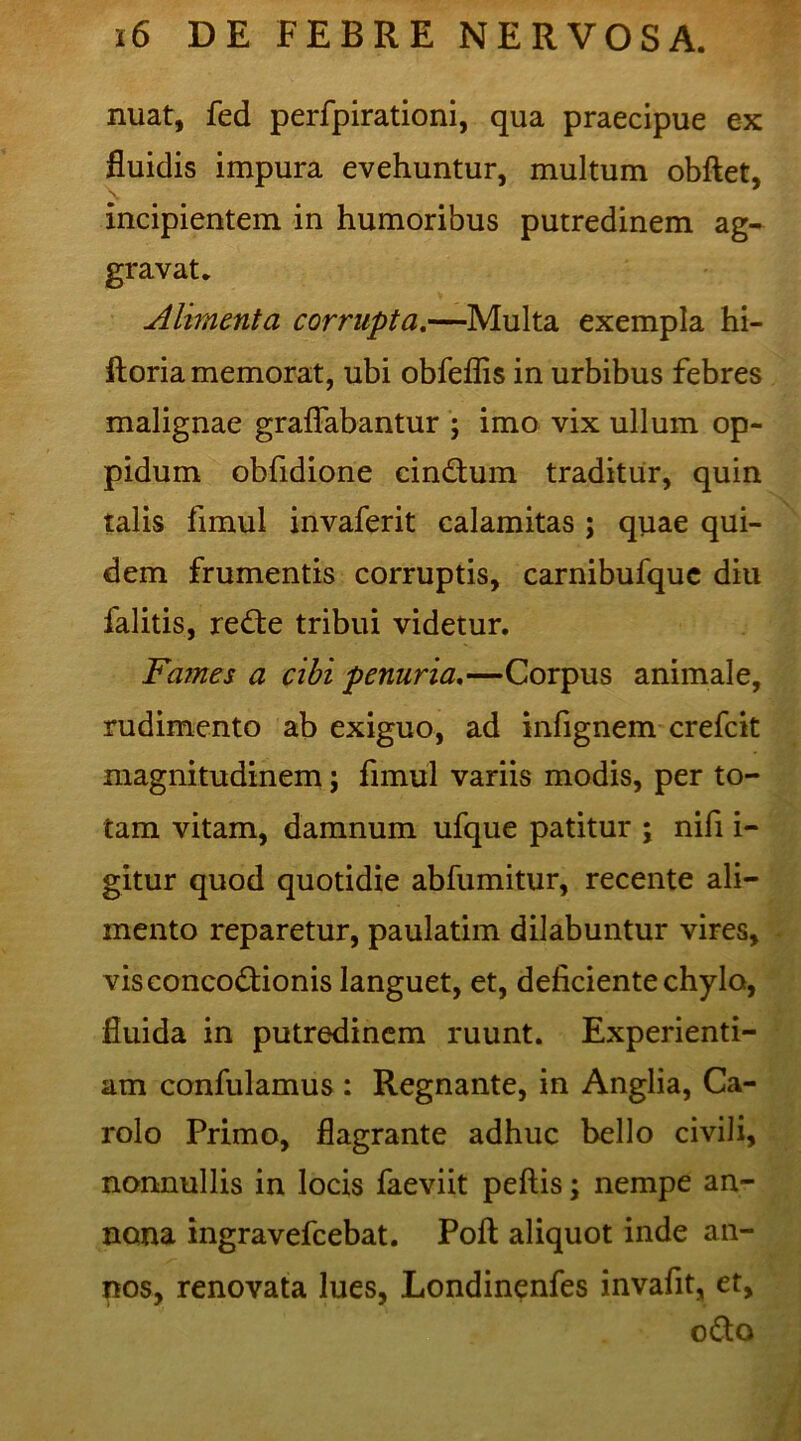 nuat, fed perfpirationi, qua praecipue ex fluidis impura evehuntur, multum obftet, incipientem in humoribus putredinem ag- gravat. Alimenta corrupta.—Multa exempla hi- ftoria memorat, ubi obfeflis in urbibus febres malignae graflabantur ; imo vix ullum op- pidum obfidione cin&um traditur, quin talis fimul invaferit calamitas ; quae qui- dem frumentis corruptis, carnibufquc diu falitis, reCte tribui videtur. Fames a cibi penuria.—Corpus animale, rudimento ab exiguo, ad infignem crefcit magnitudinem; fimul variis modis, per to- tam vitam, damnum ufque patitur ; nifi i- gitur quod quotidie abfumitur, recente ali- mento reparetur, paulatim dilabuntur vires, vis concoctionis languet, et, deficiente chylo, fluida in putredinem ruunt. Experienti- am confulamus : Regnante, in Anglia, Ca- rolo Primo, flagrante adhuc bello civili, nonnullis in locis faeviit peftis; nempe an- nona ingravefcebat. Poft aliquot inde an- nos, renovata lues, Londinenfes invafit, et, oCto