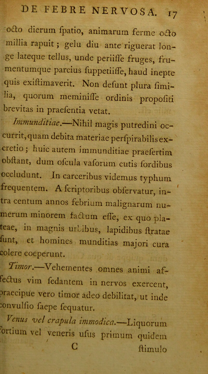 o£to dierum ipatio, animarum ferme odto millia rapuit ; gelu diu ante riguerat lon- ge lateque tellus, unde periifle fruges, fru- mentumque parcius fuppetiiffe, haud inepte quis exiftimaverit. Non defunt plura fimi- lia, quorum memimlfe ordinis propofiti brevitas in praefentia vetat. Immunditiae.—Nihil magis putredini oc- currit,quam debita materiae perfpirabilisex- cretio ; huic autem immunditiae praefertim obftant, dum ofcula vaforum cutis fordibus occludunt. Jn carceribus videmus typhum frequentem. A fcriptoribus obfervatur, in- tra centum annos febrium malignarum nu- merum minorem facium elle, ex quo pla- teae, in magnis urbibus, lapidibus liratae funt, et homines munditias majori cura colere coeperunt. Timor.—Vehementes omnes animi af- fedtus vim fedantem in nervos exercent, praecipue vero timor adeo debilitat, ut inde :onvulfio faepe fequatur. „ Venus vel crapula immodica.— Liquorum ortium vel veneris ufus primum quidem C ftimulo