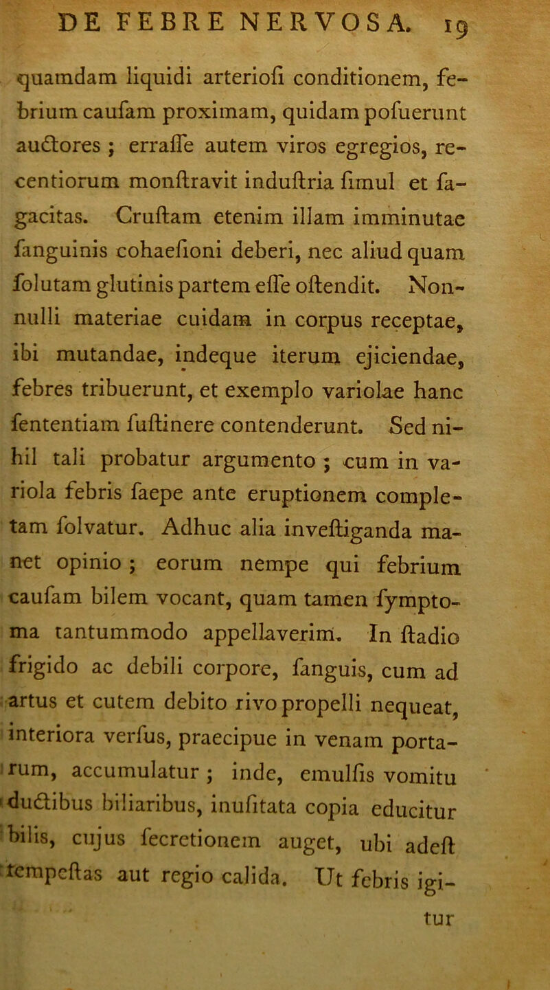 quamdam liquidi arteriofi conditionem, fe- brium caufam proximam, quidam pofuerunt audlores ; errafle autem viros egregios, re- centiorum monftravit induftria fimul et fa- gacitas. Cruftam etenim illam imminutae fanguinis cohaefioni deberi, nec aliud quam folutam glutinis partem efle oftendit. Non- nulli materiae cuidam in corpus receptae, ibi mutandae, indeque iterum ejiciendae, febres tribuerunt, et exemplo variolae hanc fententiam fuftinere contenderunt. Sed ni- hil tali probatur argumento ; cum in va- riola febris faepe ante eruptionem comple- tam folvatur. Adhuc alia invelliganda ma- net opinio ; eorum nempe qui febrium caufam bilem vocant, quam tamen fympto- ma tantummodo appellaverim. In ftadio frigido ac debili corpore, fanguis, cum ad artus et cutem debito rivo propelli nequeat, interiora verfus, praecipue in venam porta- rum, accumulatur ; inde, emulfis vomitu 'dudtibus biliaribus, inufitata copia educitur bilis, cujus fecretionem auget, ubi adeft ‘tempcftas aut regio calida. Ut febris igi- tur