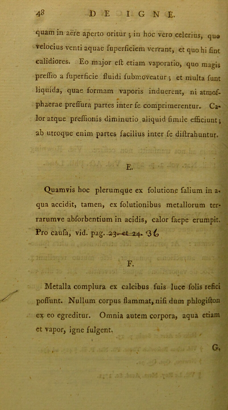 quam in aere aperto oritur ; in hoc vero celerius, qua velocius venti aquae fuperficiem verrant, et quo hi fint calidiores. Eo major eft etiam vaporatio, quo magis preffio a fuperficie fluidi fubmoveatur; et multa funt liquida, quae formam vaporis induerent, ni atraof- phaerae preflura partes inter fe comprimerentur. Ca» lor atque preflionis diminutio aliquid fimile efficiunt; ab utroque enim partes facilius inter fe diftrahuntur. E. Quamvis hoc plerumqUe ex folutione falium in a- qua accidit, tamen, ex folutionibus metallorum ter- rarumre abforbentium in acidis, calor faepe erumpit. Pro caufa, vid. pag.-3^>=efe^4~ <3^, Metalla complura ex calcibus fuis luce folis refici pofiunt. Nullum corpus flammat, nifi dum phlogifton e* eo egreditur. Omnia autem corpora, aqua etiam et vapor, igne fulgent.