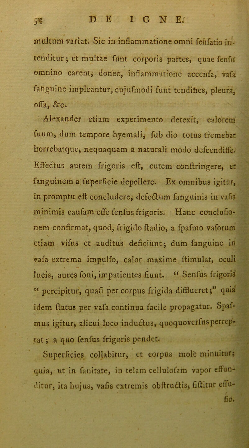51f u / ' inultum variat. Sic in inflammatione omni fenfatio in- tenditur ; et multae funt corporis partes, quae fenfii omnino carent; donec, inflammatione accenfa, vafa fanguine impleantur, cujufmodi funt tendifies, pleura, offa, &c. Alexander etiam experimento detexit, calorem fuum, dum tempore byemali; fub dio totus tremebat horrebatque, nequaquam a naturali modo defcendiffe. Effe&us autem frigoris eft, cutem conftringere, et fanguinem a fuperficie depellere. Ex omnibus igitur, in promptu eft concludere, defe&um fanguinis in vafis minimis caufam effe fenfus frigoris. Hanc concluflo* nem confirmat, quod, frigido ftadio, a fpafmo vaforum etiam vifus et auditus deficiunt; dum fanguine in vafa extrema impulfo, calor maxime ftimulat, oculi lucis, aures foni, impatientes fiunt. (t Senfus frigoris . <c percipitur, quafi per corpus frigida difflueret;” quia ■ «' idem ftatus per vafa continua facile propagatur. Spaf- mus igitur, alicui loco indudlus, quoquoverfusperrep- tat; a quo fenfus frigoris pendet. Superficies collabitur* et corpus mole minuitur; quia, ut in fanitate, in telam cellulofam vapor effun- ditur, ita hujus, vafis extremis obftrudtis, fiftitur effu- fio.