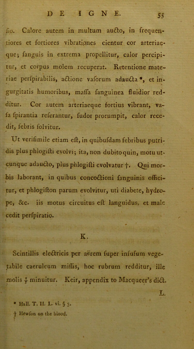 jio. Calore autem in multum au£to, in frequen- / tiores et fortiores vibrationes cientur cor arteriae- que; fanguis in extrema propellitur, calor percipi- tur, et corpus molem recuperat. Retentione mate- riae perlpirabilis, aCtione vaforum adau£ta*, et in- gurgitatis humoribus, mafla fanguinea fluidior red- , . ■ . ... ditur. Cor autem arteriaeque fortius vibrant, va- fa Ipirantia referantur, fudor prorumpit, calor rece- dit, febris folvitur. Ut verifimile etiam elt, in quibufdam febribus putri- dis plus phlogilti evolvi; ita, non dubitoquin, motu ut- cunque adaucto, plus phlogilti evolvatur f. Qui mor- bis laborant, in quibus concoctioni fanguinis offici- tur, et phlogilton parum evolvitur, uti diabete, hydro- pe, &c. iis motus circuitus eft languidus, et male cedit perfpiratio. K. Scintillis eleCtricis per aerem fuper infufum vege- tabile caeruleum miliis, hoc rubrum redditur, ille molis f minuitur. Keir, appendix to Macqueer’s di£t. ■Ti4u • Hali. T. II. L. vi. § 3. -j- Hewfon or» thc blood.