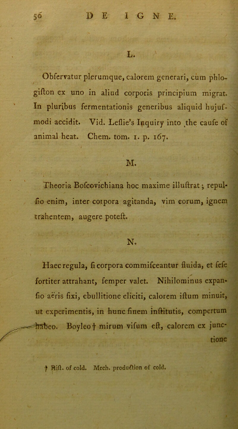 L. \ Obfervatur plerumque, calorem generari, cum phlo- giflon ex uno in aliud corporis principium migrat. In pluribus fermentationis generibus aliquid hujuf- modi accidit. Vid. Leflie’s Inquiry into the caufe of animal heat. Chem. tom. i. p. 167. M. % 1 / V Theoria Bofcovichiana hoc maxime illuftrat *, repul- fio enim, inter corpora agitanda, vim eorum, ignem trahentem, augere poteft. N. Haec regula, fi corpora commifceantur fluida, et fefe fortiter attrahant, femper valet. Nihilominus expan- fio aeris fixi, ebullitione eliciti, calorem illum minuit, ut experimentis, in hunc finem inftitutis, compertum . Boyleof mirum vifum eft, calorem ex junc* • 1 tione f Bift. of coltl. Mcch. produftion of cold.