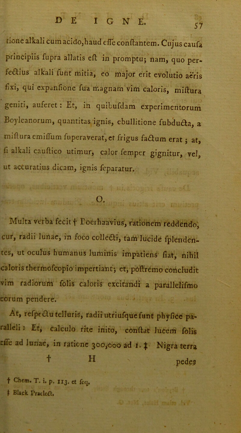 57 tione alkali cum acido,haud efle conflantem. Cujus caufa principiis fupra allatis eft: in promptu; nam, quo per- feftius alkali funt mitia, eo major erit evolutio aeris fixi, qui expanfione fua magnam vim caloris, miftura geniti, auferet: Et, in quibufdam experimentorum Boyleanorum, quantitas ignis, ebullitione fubduda, a miftura emiflum fuperaverat, et frigus fa<3um erat ; at, fi alkali cauftico utimur, calor femper gignitur, vel, ut accuratius dicam, ignis feparatur. O. - * * • - J j Multa verba fecit f Eoeihaavius, rationem reddendo, cur, radii lunae, in foco colledi, tam lucide fplenden- tes, ut oculus humanus luminis impatiens fiat, nihil caloris thermofcopio impertiant; et, poftremo concludit vim radiorum folis caloris excitandi a parallelifmo eorum pendere. At, refpeclu telluris, radii utriufque funt phyfice pa- ralleli : Et, calculo rite inito, conftat lucem folis :fl'e ad lunae, in ratione 300,000 ad 1. ^ Nigra terra ^ pedes t Chem. T. i. p, 113. ct feq. 1 Black Pracleft.