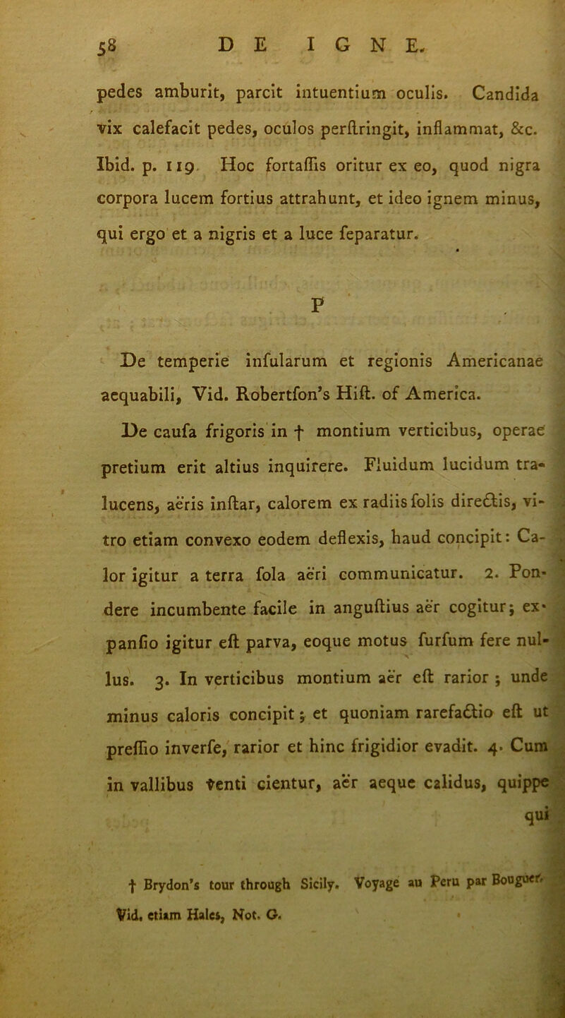 pedes amburit, parcit intuentium oculis. Candida vix calefacit pedes, oculos perftringit, inflammat, &c. Ibid. p. 119 Hoc fortafiis oritur ex eo, quod nigra corpora lucem fortius attrahunt, et ideo ignem minus, qui ergo et a nigris et a luce feparatur. P J De temperie infularum et regionis Americanae aequabili, Vid. Robertfon’s Hift. of America. De caufa frigoris in f montium verticibus, operae pretium erit altius inquirere. Fluidum lucidum tra- lucens, aeris inftar, calorem ex radiis folis diredtis, vi- tro etiam convexo eodem deflexis, haud concipit: Ca- lor igitur a terra fola aeri communicatur. 2. Pon* dere incumbente facile in anguftius aer cogitur; ex* panfio igitur eft parva, eoque motus furfum fere nul- lus. 3. In verticibus montium aer eft rarior ; unde minus caloris concipit; et quoniam rarefadtio eft ut preflio inverfe, rarior et hinc frigidior evadit. 4. Cum in vallibus tenti cientur, aer aeque calidus, quippe qui 1 Brydon’s tour through Sicily. Voyage au Peru par Bouguer. Vid. etiam Hales, Not. G.