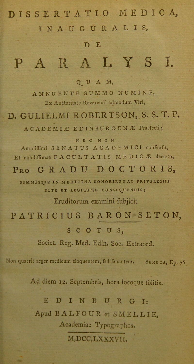 INAUGURATIS, •i  DE PARALYSI. U A M, • ^ ANNUENTE SUMMO NUMINE, Ex Auftoritate Reverendi admodum Viri, D. GULIELMI ROBERTSON,.S. S. T. P. ACADEMliE EDlNBURGENiE Praefefti N E C N O N AmplilGmi SENATUS ACADEMICI confenfu, Et nobililllmae FACULTATIS M E D I C iE decreto, Pro gradu D O C T O R I S, SUMMISQUE IN medicina HONORIBUS AC PRIVILEGIIS • RITE ET LEGITIME C O N SEQ_U E NUI S ; Eruditorum examini fubjicit PATRICIUS BA R O N S E T 6 N, s c o T U s, Societ. Reg. Med. Edin. Soc. Extraord. Non quaerit aeger medicum eloquentem, fcd fanantem. Sene ca, Ep. 76. Ad diem 12. Septembris, hora locoque folitis. EDINBURGI: Apud B ALEO UR et SHELL lE, Academiae Typngraphos. M,DCC,LXXXVri.