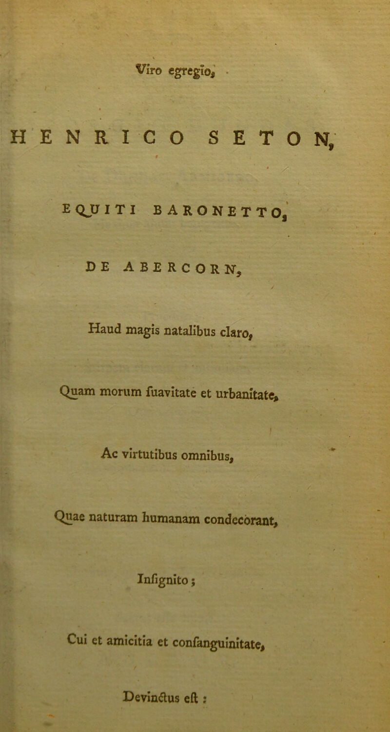 I Viro egregio, • H E N R I C O S E T O N, f ‘ /■ f . - EQJJITI BARONETTO, DE ABERCORN, Haud magis natalibus claro, Quam morum fuavitate et urbanitate, I Ac virtutibus omnibus. Quae naturam humanam condecorant, Infignlto; Cui et amicitia et confanguinitate. Devindus eft ;