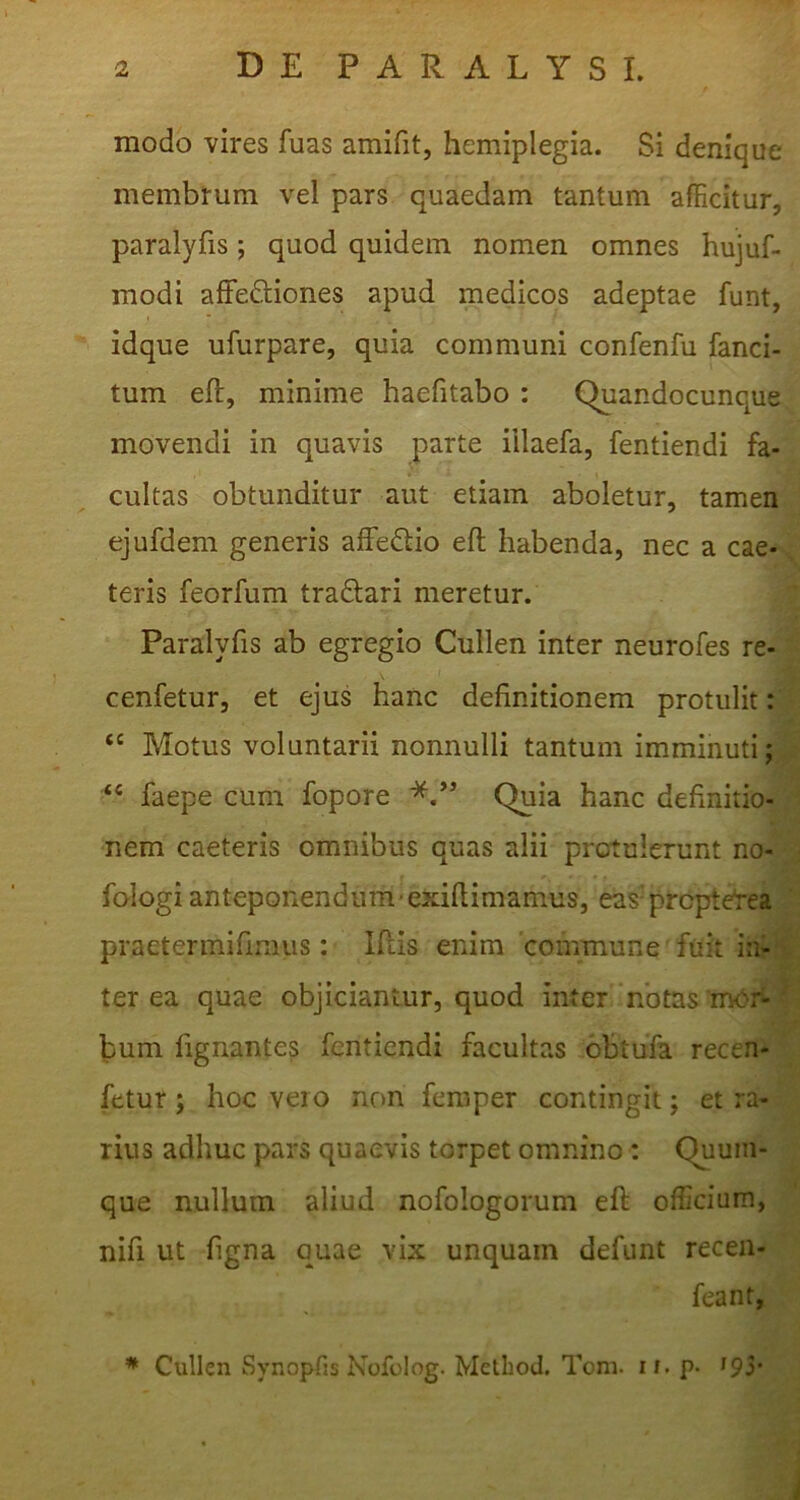 modo vires fuas amifit, hemiplegia. Si denique membrum vel pars quaedam tantum afficitur, paralyfis; quod quidem nomen omnes hujuf- modi afFeftiones apud medicos adeptae funt, idque ufurpare, quia communi confenfu fanci- tum eft, minime haefitabo : Quandocunque. movendi in quavis parte iilaefa, fentiendi fa- cultas obtunditur aut etiam aboletur, tamen^ ejufdem generis affedlio eft habenda, nec a cae-i teris feorfum traftari meretur. m Paralyfis ab egregio Cullen inter neurofes re-- cenfetur, et ejus hanc definitionem protulit: Motus voluntarii nonnulli tantum imminuti; “ faepe cum fopore Quia hanc definitio- nem caeteris omnibus quas alii protulerunt no- fologi anteponendum'exiftimamus, eas^ prcpteVea praetermifiraus: Iftis enim commune fuit in- terea quae objiciantur, quod inter notas mer- bum fignantes fentiendi facultas obtufa recen- fetur; hoc veio non feniper contingit; et ra- rius adhuc pars quaevis torpet omnino: Quum- que nullum aliud nofologorum eft officium, nifi ut figna quae vix unquam defunt receii- feant, Cullen Synopfis Nofolog. Melliod. Tom. if. p. ipi*