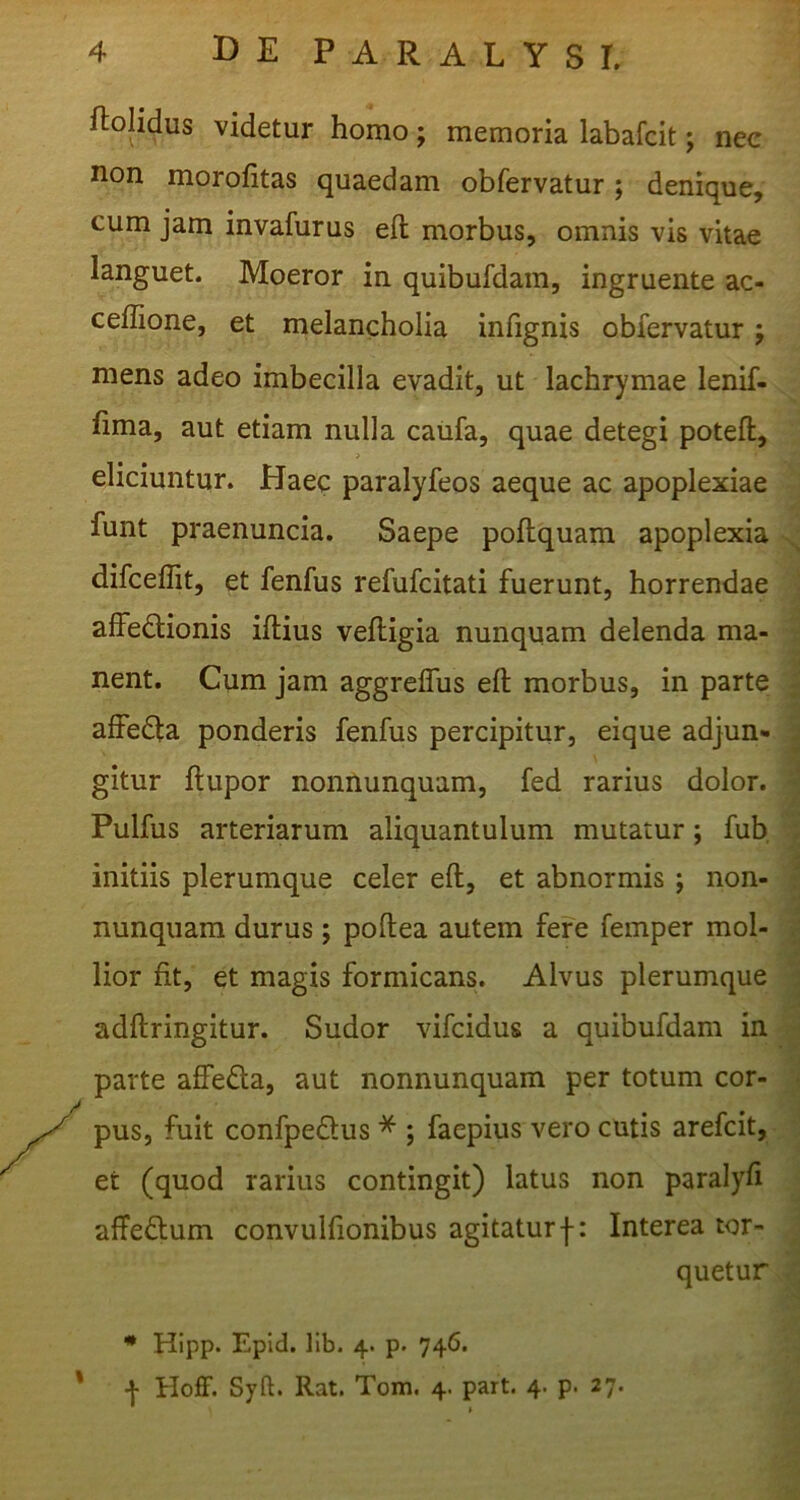 ftolidus videtur homo; memoria labafcit; nee non morofitas quaedam obfervatur; denique, cum jam invafurus eft morbus, omnis vis vitae languet. Moeror in quibufdam, ingruente ac- ceflione, et melancholia infignis obfervatur; mens adeo imbecilla evadit, ut lachrymae lenif- fima, aut etiam nulla califa, quae detegi potefl, > eliciuntur. Haec paralyfeos aeque ac apoplexiae funt praenuncia. Saepe poftquam apoplexia difceflit, et fenfus refufcitati fuerunt, horrendae affectionis iftius veftigia nunquam delenda ma- nent. Cum jam aggreffus eft morbus, in parte affeCta ponderis fenfus percipitur, eique adjun- gitur ftupor nonnunquam, fed rarius dolor. Pulfus arteriarum aliquantulum mutatur; fub, initiis plerumque celer eft, et abnormis ; non- nunquam durus; poftea autem fere femper mol- lior fit, et magis formicans. Alvus plerumque adftringitur. Sudor vifcidus a quibufdam in parte affeCla, aut nonnunquam per totum cor- pus, fuit confpeClus * ; faepius vero cutis arefcit, et (quod rarius contingit) latus non paralyft affeCtum convulfionibus agitaturf: Interea tor- quetur * Hipp. Epid. llb. 4. p. 746. ' Hoff. Syft. Rat. Tom. 4. part. 4. p. 27.