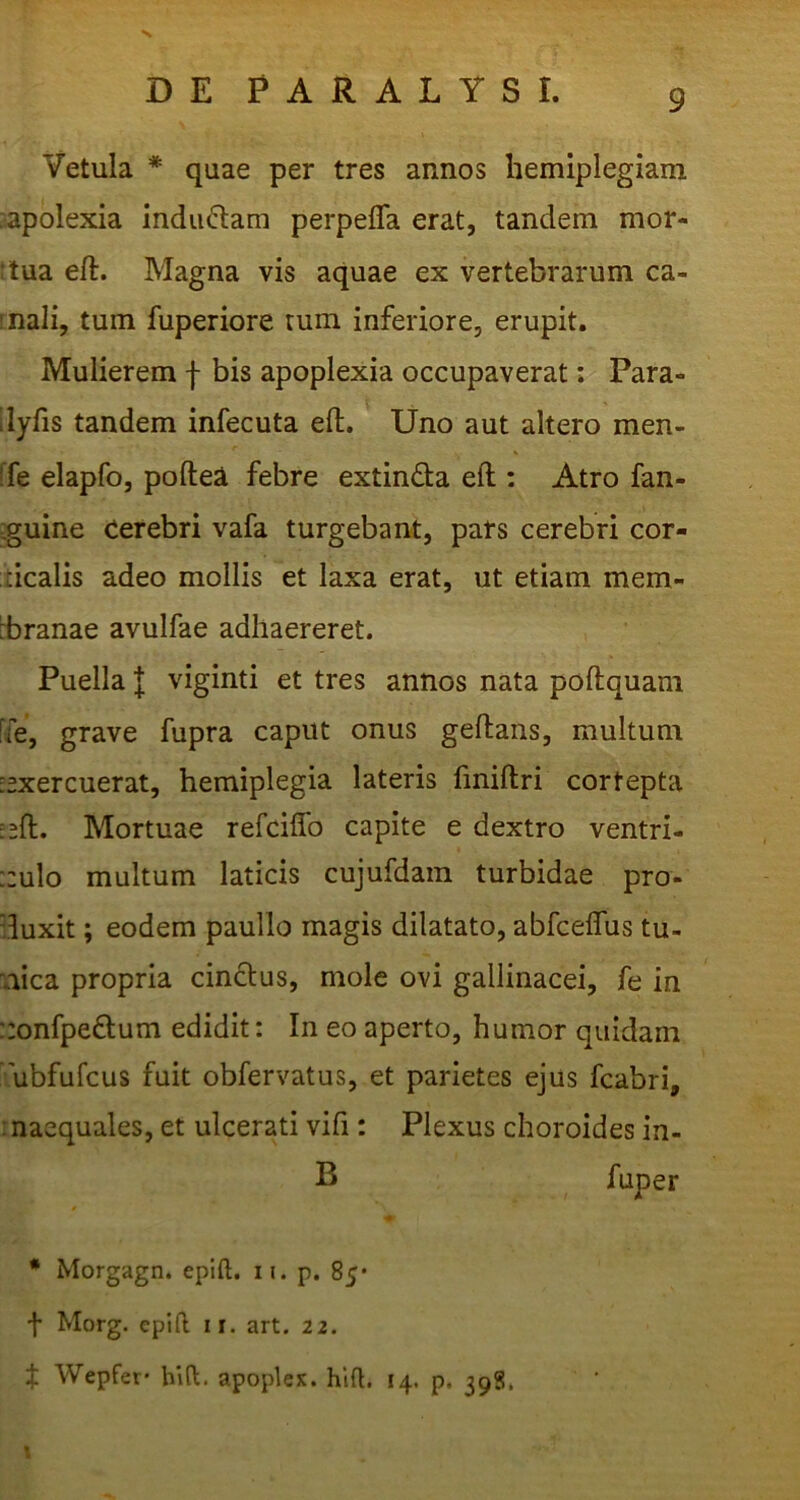 Vetula * quae per tres annos hemiplegiam •apolexia indubiam perpelfa erat, tandem mor- !tua eft. Magna vis aquae ex vertebrarum ca- inali, tum fuperiore tum inferiore, erupit. Mulierem f bis apoplexia occupaverat; Para- 'lyfis tandem infecuta eft. Uno aut altero men- ■fe elapfo, poftea febre extinda eft : Atro fan- :guine Cerebri vafa turgebant, pars cerebri cor- ticalis adeo mollis et laxa erat, ut etiam mem- rbranae avulfae adhaereret. Puella l viginti et tres annos nata poftquam [fe, grave fupra caput onus geftans, multum -exercuerat, hemiplegia lateris fmiftri cortepta :eft. Mortuae refciflb capite e dextro ventri- ::ulo multum laticis cujufdain turbidae pro- duxit ; eodem paullo magis dilatato, abfceflus tu- aica propria cinctus, mole ovi gallinacei, fe in ::onfpe£tum edidit: In eo aperto, humor quidam ' ubfufcus fuit obfervatus, et parietes ejus fcabri, inaequales, et ulcerati vifi: Plexus choroides in- B fuper • Morgagn. epift. ii. p. 85’ t Morg. epift ir. art. 22. f Wepfer- hlft. apoplex. hift. 14. p. 398.