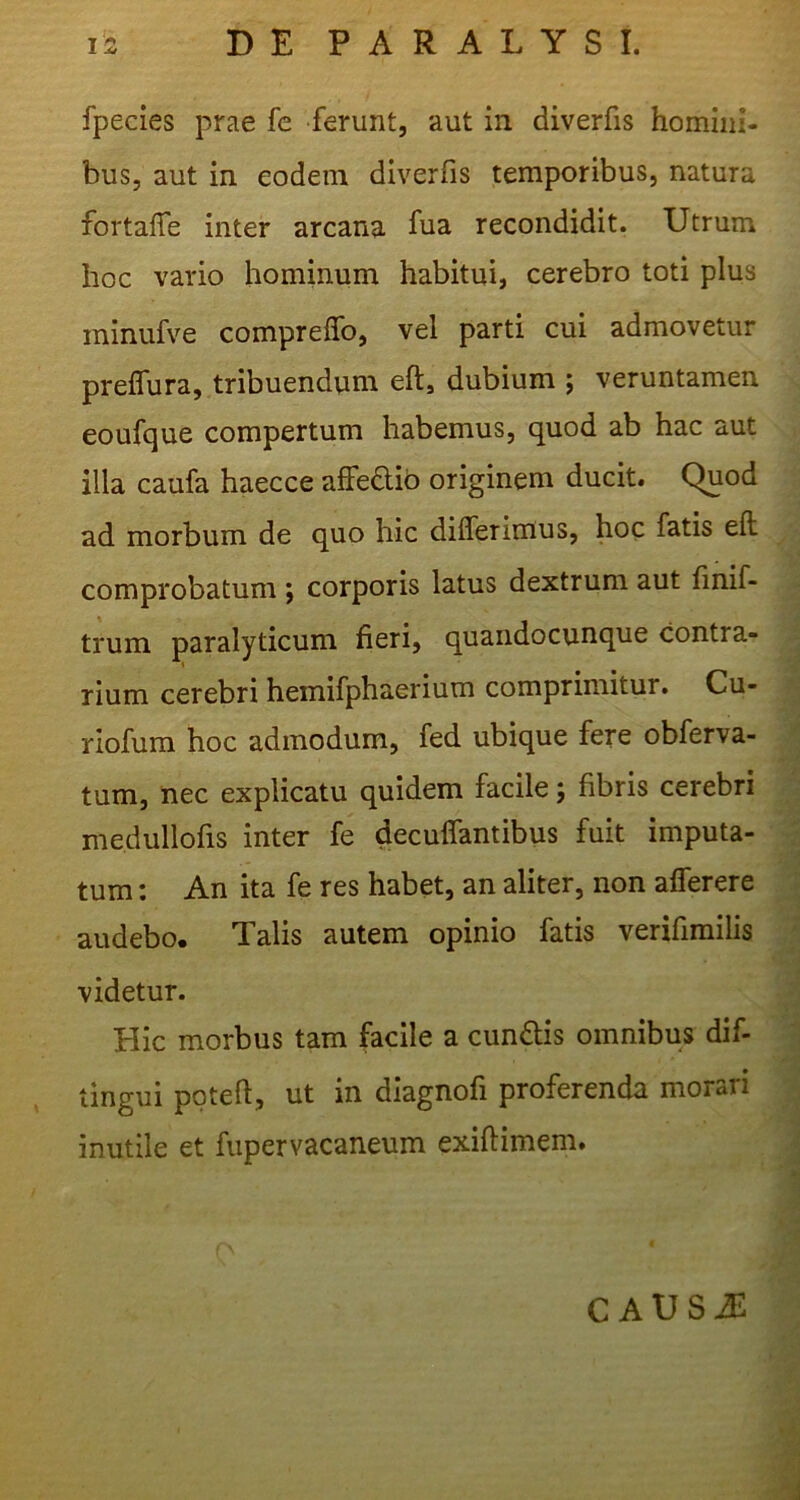 fpecies prae fe ferunt, aut in diverfis homini- bus, aut in eodem diverfis temporibus, natura fortaffe inter arcana fua recondidit. Utrum hoc vario hominum habitui, cerebro toti plus ininufve compreflb, vel parti cui admovetur preflura, tribuendum eft, dubium j veruntamen eoufque compertum habemus, quod ab hac aut illa caufa haecce afFe£lib originem ducit. Quod ad morbum de quo hic differimus, hoc fatis eft comprobatum ; corporis latus dextrum aut finif- trum paralyticum fieri, quandocunque contra- i rium cerebri hemifphaerium comprimitur. Cu- ^ riofura hoc admodum, fed ubique fere obferva- | tum, nec explicatu quidem facile; fibris cerebri Q medullofis inter fe decuffantibus fuit imputa- tum : An ita fe res habet, an aliter, non afferere audebo. Talis autem opinio fatis verifimilis videtur. Hic morbus tam facile a cundlis omnibus dif- | tingui poteft, ut in diagnofi proferenda morari inutile et fupervacaneum exiftimem. ^ C AUSiE