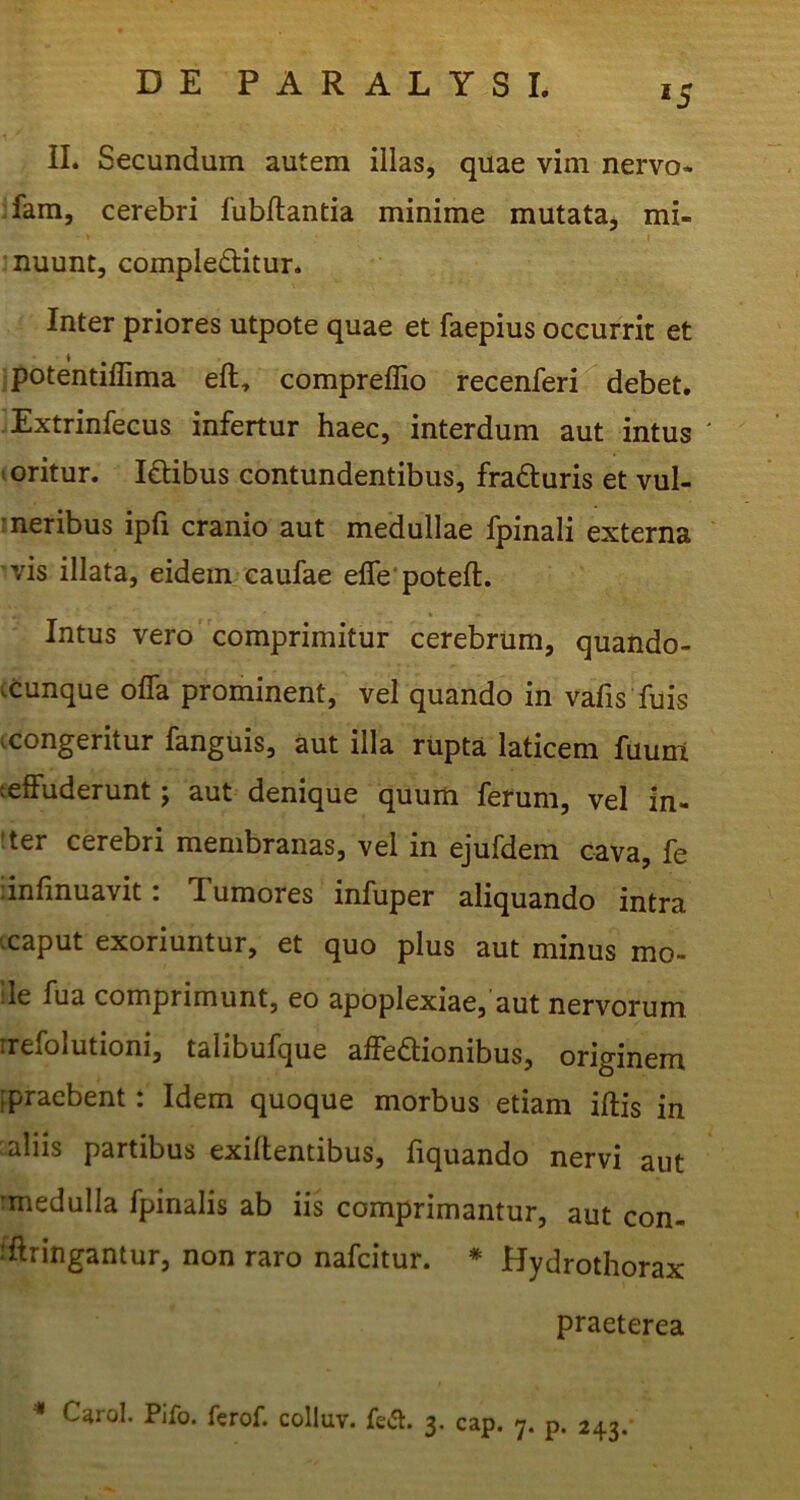 *5 II. Secundum autem illas, quae vim nervo* fam, cerebri fubftantia minime mutata, mi- nuunt, complectitur. Inter priores utpote quae et faepius occurrit et ipotentiffima eft, compreflio recenferi debet. Extrinfecus infertur haec, interdum aut intus t oritur. ICbibus contundentibus, fraCturis et vul- meribus ipfi cranio aut medullae fpinali externa vis illata, eidem caufae efle‘poteft. Intus vero comprimitur cerebrum, quando- ^cunque offa prominent, vel quando in vafis fuis ^congeritur fanguis, aut illa rupta laticem fuum (effuderunt j aut denique quum ferum, vel in- :ter cerebri membranas, vel in ejufdem cava, fe linfinuavit: Tumores infuper aliquando intra vcaput exoriuntur, et quo plus aut minus mo- ile fua comprimunt, eo apoplexiae, aut nervorum irefolutioni, talibufque affedionibus, originem ,praebent: Idem quoque morbus etiam iftis in aliis partibus exiffentibus, fiquando nervi aut 'medulla fpinalis ab iis comprimantur, aut con- iftringantur, non raro nafeitur. * Hydrothorax praeterea * C^rol. Pifo. ferof. colluv. fefl. 3. cap. 7. p. 243.