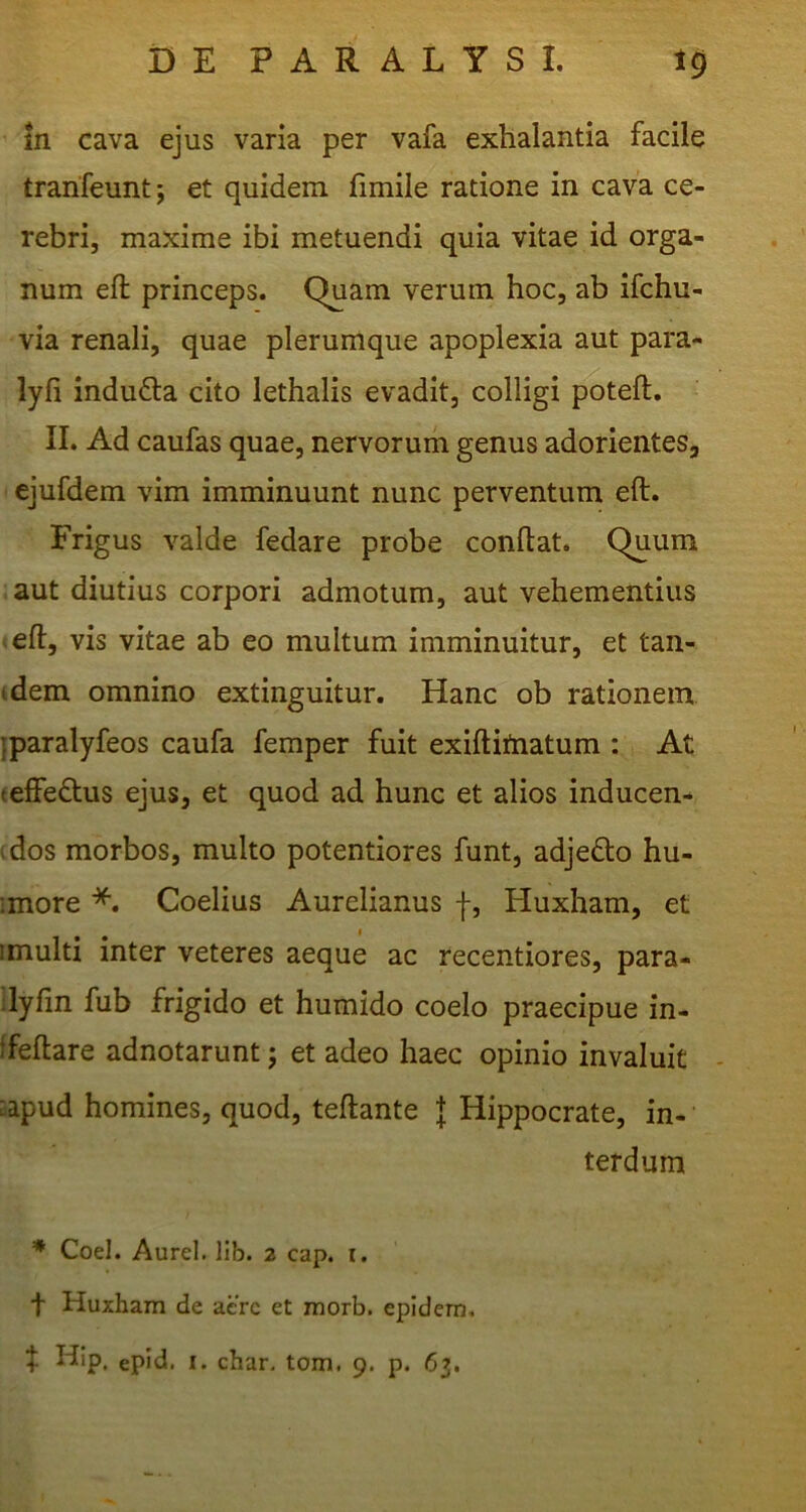 in cava ejus varia per vafa exhalantia facile tranfeunt; et quidem fimile ratione in cava ce- rebri, maxime ibi metuendi quia vitae id orga- num eft princeps. Quam verum hoc, ab ifchu- via renali, quae plerumque apoplexia aut para- lyfi indu6la cito iethalis evadit, colligi p^)tell, II. Ad caufas quae, nervorum genus adorientes, ejufdem vim imminuunt nunc perventum eft. Frigus valde fedare probe conftat. Quum aut diutius corpori admotum, aut vehementius <eft, vis vitae ab eo multum imminuitur, et tan- idem omnino extinguitur. Hanc ob rationem jparalyfeos caufa femper fuit exiftiiiiatum : At teffedtus ejus, et quod ad hunc et alios inducen- idos morbos, multo potentiores funt, adjedlo hu- ■more Coelius Aurelianus |, Huxham, et imulti inter veteres aeque ac recentiores, para- dyfin fub frigido et humido coelo praecipue in- ffeftare adnotarunt; et adeo haec opinio invaluit ^apud homines, quod, teftante | Hippocrate, in- terdum Coei. Aurei, llb. 2 cap. i. t Huxham de acrc et morb. epidem, f Hip, epid. I. char. tom. 9. p. 63.