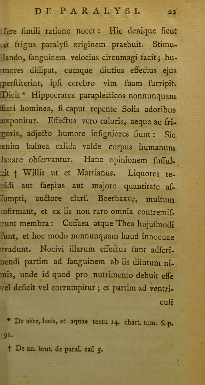 i fere fiinili ratione nocet: Hic denique ficut (Ct frigus paralyii originem praebuit. Stimu.- liando, fanguinem velocius circumagi facit; hu- : mores diffipat, cumque diutius eifedus ejus iperfliterint, ipli cerebro vim fuam furripit. IDicit * Hippocrates paraplegicos nonnunquam tfieri homines, fi caput repente Solis adoribus eexponitur. Effedus vero caloris, aeque ac fri- :goiis, adjedo humore infigniores fiunt : Sia Lenim balnea calida valde corpus humanum laxare obfervantur. Hanc opinionem fufful- :cit j Willis ut et Martianus. Liquores te- pidi aut faepius aut majore quantitate af- ‘fiimpti, audore clarf. Boerhaave, multum infirmant, et ex iis non raro omnia contremif- ::unt membra: Coffaea atque Thea hujufmodi :.unt, et hoc modo nonnunquam haud innocuae ::vadunt. Nocivi illarum effeftus funt adfgri- }Dendi partim ad fanguinem ab iis dilutum ni- mis, unde id quod pro nutrimento debuit efle r;el deficit vel corrumpitur j et partim ad ventri- culi * De aere, locis, et aquae textu 14. chart. tom. (5.p, 19*- t De an. brut. de paral. caf. 5.