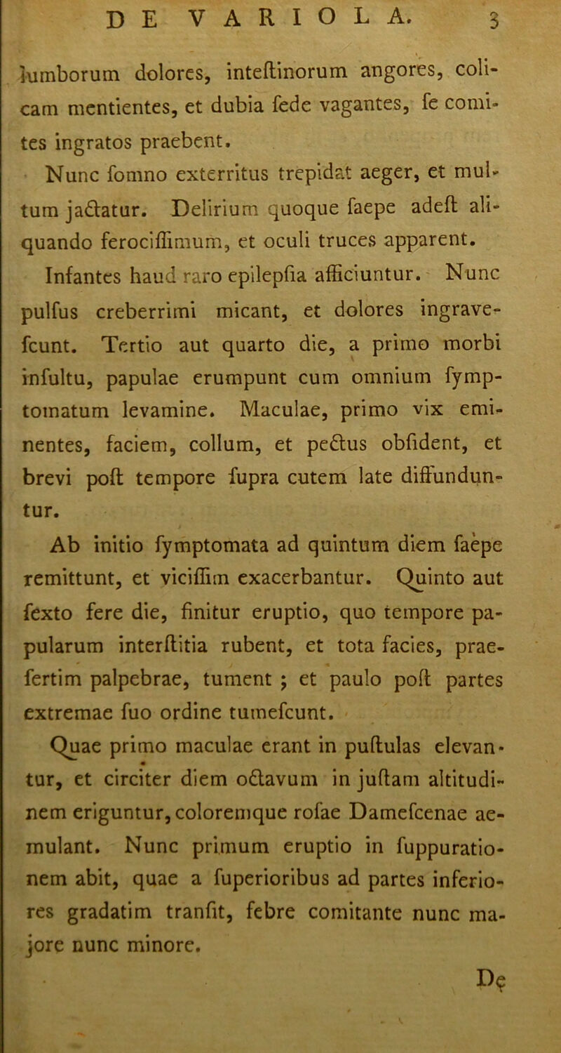 lumborum dolores, inteftinorum angores, coli- cam mcntientes, et dubia fede vagantes, fe comi- tes ingratos praebent. Nunc fomno exterritus trepidat aeger, et mul- tum jadatur. Delirium quoque faepe adeft ali- quando ferociflirnum, et oculi truces apparent. Infantes haud raro epilepfia afficiuntur. Nunc pulfus creberrimi micant, et dolores ingrave- fcunt. Tertio aut quarto die, a primo morbi infultu, papulae erumpunt cum omnium fymp- tomatum levamine. Maculae, primo vix emi- nentes, faciem, collum, et pedus obfident, et brevi poft tempore fupra cutem late diffundun- tur. Ab initio fymptomata ad quintum diem faepe remittunt, et viciffim exacerbantur. Quinto aut fexto fere die, finitur eruptio, quo tempore pa- pularum interftitia rubent, et tota facies, prae- fertim palpebrae, tument ; et paulo poft partes extremae fuo ordine tumefeunt. Quae primo maculae erant in pullulas elevan- tur, et circiter diem odtavum in juflam altitudi- nem eriguntur, coloremque rofae Damefcenae ae- mulant. Nunc primum eruptio in fuppuratio- nem abit, quae a fuperioribus ad partes inferio- res gradatim tranfit, febre comitante nunc ma- jore nunc minore.