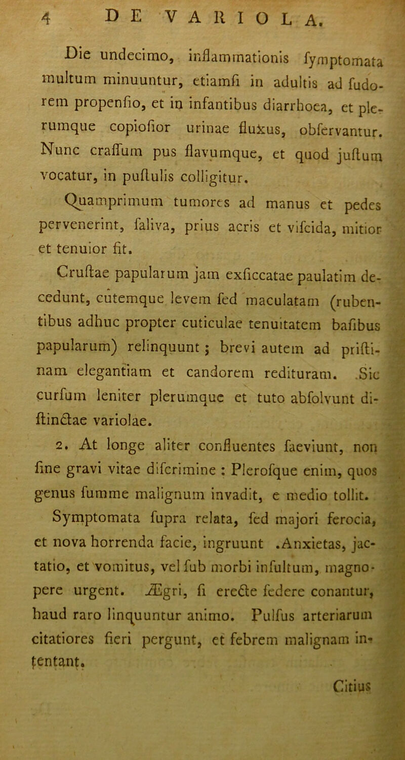 Die undecimo, inflammationis fymptomata multum minuuntur, etiamfi in adultis ad fudo- rem propenfio, et in infantibus diarrhoea, et pkr rumque copiofior urinae fluicus, obfervantur. Nunc craflTum pus flavpmque, et quod juflum vocatur, in puflulis colligitur. Quamprimum tumores ad manus et pedes pervenerint, faliva, prius acris et vifcida, mitior et tenuior fit. Cruftae papularum jam exficcatae paulatim de- cedunt, cutemque levem fed maculatam (ruben- tibus adhuc propter cuticulae tenuitatem bafibus papularum) relinquunt; brevi autem ad prifti- nam elegantiam et candorem redituram. .Sic curfum leniter plerumque et tuto abfolvunt di- flindlae variolae. 2. At longe aliter confluentes faeviunt, non fine gravi vitae diferimine : Plerofque enim, quos genus fumme malignum invadit, e medio tollit. Syrriptomata fupra relata, fed majori ferocia, et nova horrenda facie, ingruunt .Anxietas, jac- tatio, et vomitus, velfub morbi infultum, magno- pere urgent. AUgri, fi erede federe conantur, haud raro linquuntur animo. Puifus arteriarum citatiores fieri pergunt, et febrem malignam in-? fentant. Citius