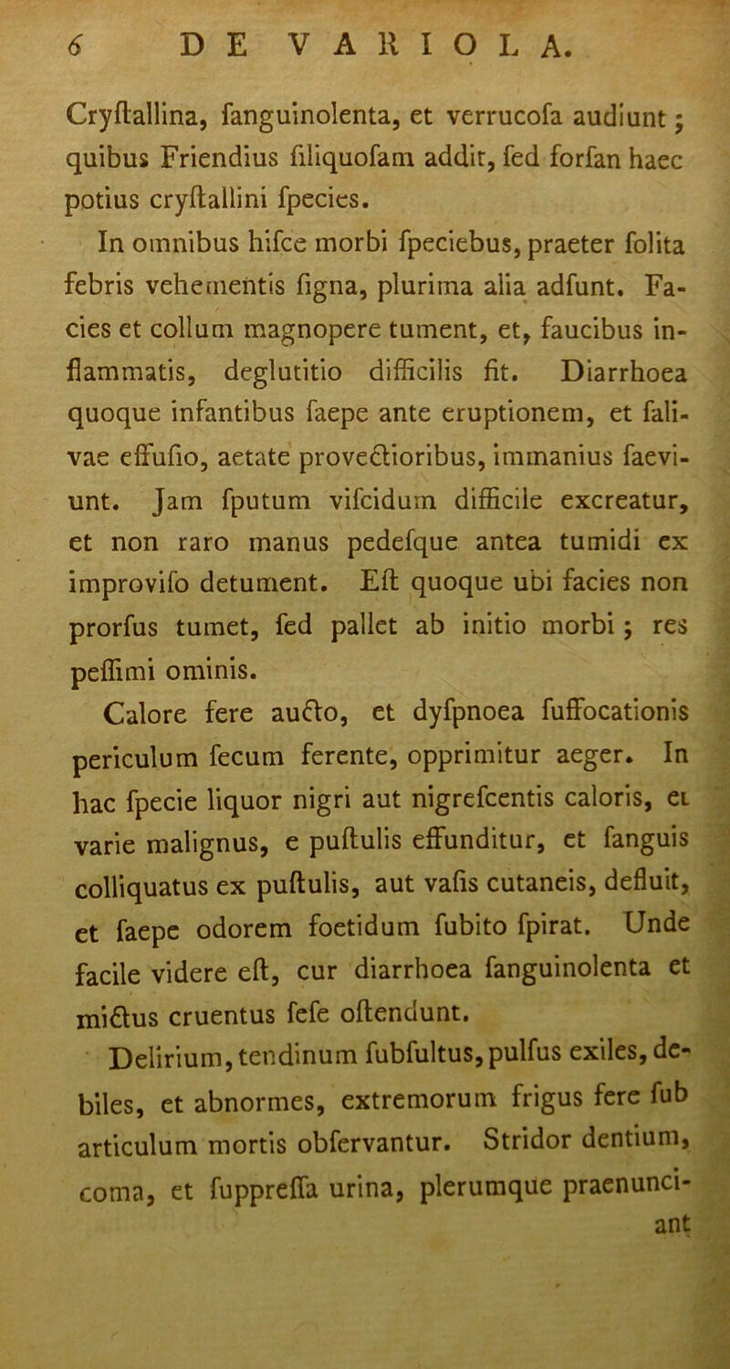 Cryftallina, fanguinolenta, et verrucofa audiunt; quibus Friendius filiquofam addit, fed forfan haec potius cryftallini fpecies. In omnibus hifce morbi fpeciebus, praeter folita febris vehementis figna, plurima alia adfunt. Fa- cies et collam magnopere tument, et, faucibus in- flammatis, deglutitio difficilis fit. Diarrhoea quoque infantibus faepe ante eruptionem, et fali- vae effufio, aetate provedioribus, immanius faevi- unt. Jam fputum vifcidurn difficile excreatur, et non raro manus pedefque antea tumidi ex improvifo detument. Eft quoque ubi facies non prorfus tumet, fed pallet ab initio morbi; res peffimi ominis. Calore fere aufto, et dyfpnoea fuffocationis periculum fecum ferente, opprimitur aeger. In hac fpecie liquor nigri aut nigrefcentis caloris, ei varie malignus, e pullulis effunditur, et fanguis colliquatus ex puftulis, aut vafis cutaneis, defluit, et faepe odorem foetidum fubito fpirat. Unde facile videre eft, cur diarrhoea fanguinolenta et mi£lus cruentus fefe oftendunt. Delirium, tendinum fubfultus,pulfus exiles, de- biles, et abnormes, extremorum frigus fere fub articulum mortis obfervantur. Stridor dentium, coma, et fuppreffa urina, plerumque praenunci- ant