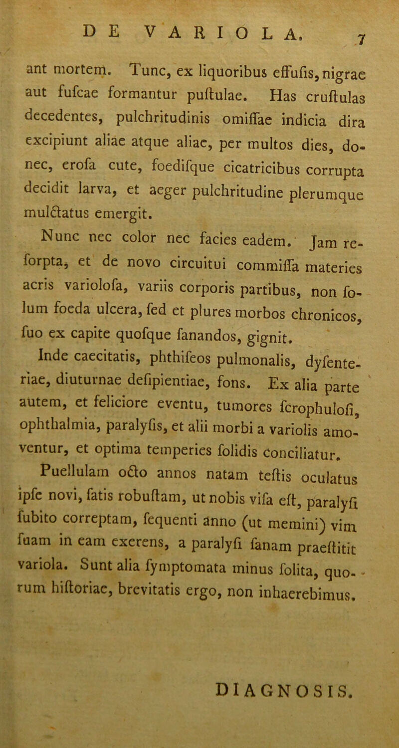 ant mortem. Tunc, ex liquoribus efFufis, nigrae aut fufcae formantur pullulae. Has cruflulas decedentes, pulchritudinis omilTae indicia dira excipiunt aliae atque aliae, per multos dies, do- nec, erofa cute, foedifque cicatricibus corrupta decidit larva, et aeger pulchritudine plerumque muldatus emergit. Nunc nec color nec facies eadem.' Jam re- forpta, et de novo circuitui commilTa materies acris variolofa, variis corporis partibus, non fo- lum foeda ulcera, fed et plures morbos chronicos, fuo ex capite quofque fanandos, gignit. Inde caecitatis, phthifeos pulmonalis, dyfente- riae, diuturnae defipientiae, fons. Ex alia parte ‘ autem, et feliciore eventu, tumores fcrophulofi, Ophthalmia, paralyfis, et alii morbi a variolis amo- ventur, et optima temperies folidis conciliatur. Puellulam odo annos natam teflis oculatus ipfc novi, fatis robullam, ut nobis vifa eft, paralyfi fubito correptam, fequenti anno (ut memini) vim fuam in eam exerens, a paralyfi fanam praellitic variola. Sunt alia fymptomata minus folita, quo- - rum hiltoriae, brevitatis ergo, non inhaerebimus. diagnosis.