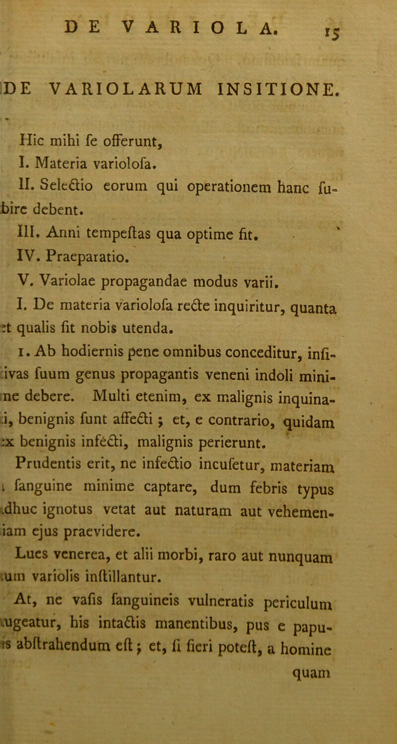 DE VARIOLARUM INSITIONE. Hic mihi fe offerunt, I. Materia variolofa. II. Seledio eorum qui operationem hanc fu- hirc debent. III. Anni tempeflas qua optime fit. IV. Praeparatio, V. Variolae propagandae modus varii. I. De materia variolofa rede inquiritur, quanta !t qualis fit nobis utenda. I. Ab hodiernis pene omnibus conceditur, infi- avas fuum genus propagantis veneni indoli mini- ne debere. Multi etenim, ex malignis inquina- ;i, benignis funt affedi; et, e contrario, quidam ;x benignis infddi, malignis perierunt. Prudentis erit, ne infedio incufetur, materiam I fanguine minime captare, dum febris typus i^dhuc ignotus vetat aut naturam aut vehemen- iam ejus praevidere. Lues venerea, et alii morbi, raro aut nunquam ;um variolis inftillantur. At, ne vafis fanguineis vulneratis periculum mgeatur, his intadis manentibus, pus e papu- ts abflrahendum eft j et, fi fieri poteft, a homine quam