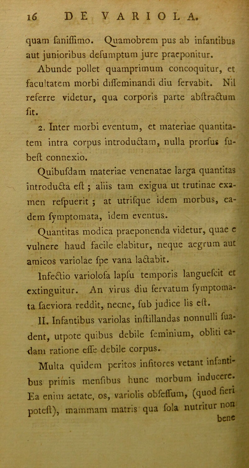 quam faniffimo. Quamobrem pus ab infantibus aut junioribus defumptum jure praeponitur. Abunde pollet quamprimum concoquitur, et facultatem morbi difleminandi diu fervabit. Nil referre videtur, qua corporis parte abftradum fit. 2. Inter morbi eventum, et materiae quantita- tem intra corpus introdudam, nulla prorfus fu- beft connexio. Quibufdam materiae venenatae larga quantitas -A introdufta efl; aliis tam exigua ut trutinae exa- men refpuerit ; at utrifque idem morbus, ea- dem fymptomata, idem eventus. Quantitas modica praeponenda videtur, quae c vulnere haud facile elabitur, neque aegrum aut amicos variolae fpe vana ladabit. lnfe£lio variolofa lapfu temporis languefcit et extinguitur. An virus diu fervatum fymptoma- ta faeviora reddit, necne, fub judice lis eft. II. Infantibus variolas inftillandas nonnulli fua- dent, utpote quibus debile feminium, obliti ea- dani ratione ejQTe debile corpus. Multa quidem peritos infitores vetant infanti- bus primis menfibus hunc morbum inducere. Ea enim aetate, os, variolis obfeffum, (quod fieri poteft), mammam matris qua fola nutritur non ^ ^ bene