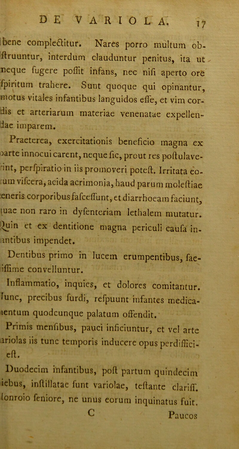 17 bene complectitur. Nares porro multum ob- ftruuntur, interdum clauduntur penitus, ita ut - neque fugere poflit infans, nec nifi aperto or6 fpiritum trahere. Sunt quoque qui opinantur, motus vitales infantibus languidos efle, et vim cor- dis et arteriarum materiae venenatae expellen- dae imparem. Praeterea, exercitationis beneficio magna ex Darte innocui carent, neque fic, prout res poftulave- 'int, perfpiratio in iis promoveri poteft. Irritata e'o- um vifcera, acida acrimonia, haud parum moleftiae eneris corporibus fafccffunt, et diarrhoeam faciunt, luae non raro in dyfenteriam lethalem mutatur, '^in et ex dentitione magna periculi caufa in- fantibus impendet. Dentibus primo in lucem erumpentibus, fae- iflime convelluntur. Inflammatio, inquies, et dolores comitantur, fune, precibus furdi, refpuunt infantes medica- jentum quodcunque palatum offendit. Primis menfibus, pauci inficiuntur, et vel arte ariolas iis tunc temporis inducere opus perdiflici- cfl. Duodecim infantibus, pofl partum quindecim icbus, inflillatae funt variolae, teflante clariff. lonroio feniore, ne unus eorum inquinatus fuit. ^ Paucos