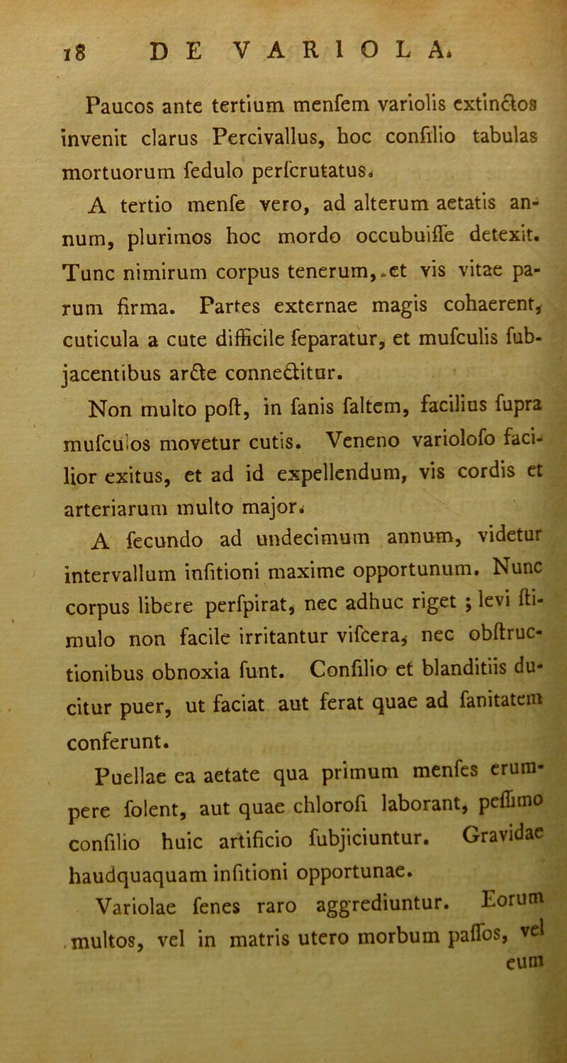 Paucos ante tertium menfem varlolis cxtlnclos invenit clarus Percivallus, hoc confilio tabulas mortuorum fedulo perfcrutatus* A tertio menfe vero, ad alterum aetatis an- num, plurimos hoc mordo occubuiffe detexit. Tunc nimirum corpus tenerum,.et vis vitae pa- rum firma. Partes externae magis cohaerent, cuticula a cute difficile feparatur, et mufculis fub- jacentibus ar£te conneQitur. Non multo poft, in fanis faltem, facilius fupra mufculos movetur cutis. Veneno variolofo faci- lior exitus, et ad id expellendum, vis cordis et arteriarum multo major. A fecundo ad undecimum annum, videtur intervallum infitioni maxime opportunum. Nunc corpus libere perfpirat, nec adhuc riget ; levi fti- mulo non facile irritantur vifcera,- nec obftruc- tionibus obnoxia funt. Confilio et blanditiis du- citur puer, ut faciat aut ferat quae ad fanitatein conferunt. Puellae ea aetate qua primum menfes erum- pere folent, aut quae chlorofi laborant, peffimo confilio huic artificio fubjiciuntur. Gravidae haudquaquam infitioni opportunae. Variolae fenes raro aggrediuntur. Eorum multos, vel in matris utero morbum paffos, vel euni