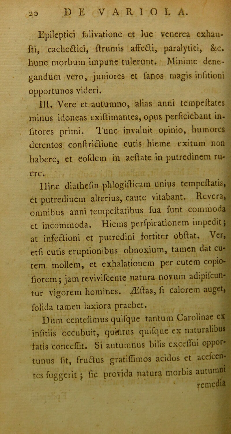 Epileptici falivatione et lue vencrea exhau- Ri, cachedici, ftrumis afFedi, paralytici, &c. hunc morbum impune tulerunt. Minime dene- gandum vero, juniores et fanos magis infitioni opportunos videri. ill. Vere et autumno, alias anni tempeftatcs minus idoneas exiftimantes, opus perficiebant in- fitores primi. 1'unc invaluit opinio, humores detentos conftridione cutis hieme exitum non habere, et eordem in aeftatc in putredinem ru- ere. Hinc diathefin phlogiflicam unius tempeftatis, et putredinem alterius, caute vitabant. Revera, omnibus anni tempeftatibus fua funt commoda et incommoda. Hiems perfpirationem impedit j at infedioni et putredini fortiter obftat. Ver, etfi cutis eruptionibus obnoxium, tamen dat cu- tem mollem, et exhalationem per cutem copio- fiorem; jam revivifeente natura novum adipifcun- tur vigorem homines, .^ftas, fi calorem auget, folida tamen laxiora praebet. Dum centcfimus quifque tantum Carolinae ex inhtiis occubuit, qumtus quifque ex naturalibus fatis concefTit. Si autumnus bilis cxcefTui oppor tunus fit, frudus gratiflimos acidos et acefeen- tes fuggerit i fic provida natura morbis autumn remedii