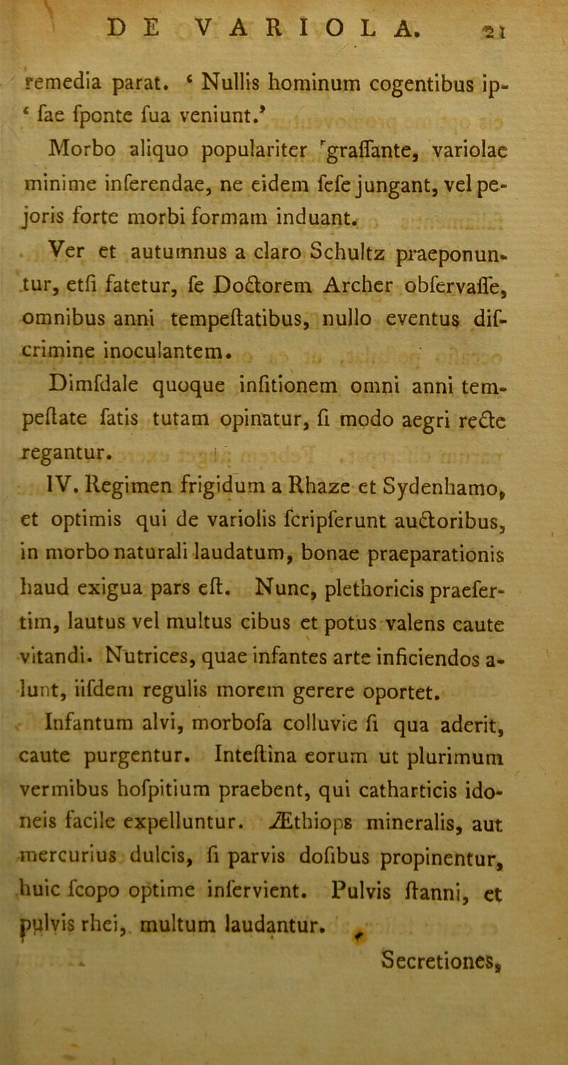 remedia parat. ‘ Nullis hominum cogentibus ip- ‘ fae fpontc fua veniunt.* Morbo aliquo populariter ^graflante, variolae minime inferendae, ne eidem fcfe jungant, velpe- joris forte morbi formam induant. Ver et autumnus a claro Schultz praeponun- tur, etfi fatetur, fe Dodorem Archer obfervalTe, omnibus anni tempeftatibus, nullo eventus dif- crimine inoculantem. Dimfdale quoque infitionem omni anni tem- peflate fatis tutam opinatur, fi modo aegri re£tc regantur. i IV. Regimen frigidum a Rhaze et Sydenhamo, et optimis qui de variolis fcripferunt audoribus, in morbo naturali laudatum, bonae praeparationis haud exigua pars eft. Nunc, plethoricis praefer- tim, lautus vel multus cibus et potus valens caute vitandi. Nutrices, quae infantes arte inficiendos a- lunt, iifdeni regulis morem gerere oportet. Infantura alvi, morbofa colluvie fi qua aderit, caute purgentur. Inteftina eorum ut plurimum vermibus hofpitium praebent, qui catharticis ido- neis facile expelluntur. JEthiops mineralis, aut mercurius dulcis, fi parvis dofibus propinentur, -huic fcopo optime infervient. Pulvis fianni, et pplyis rhei, multum laudantur. Secretiones,