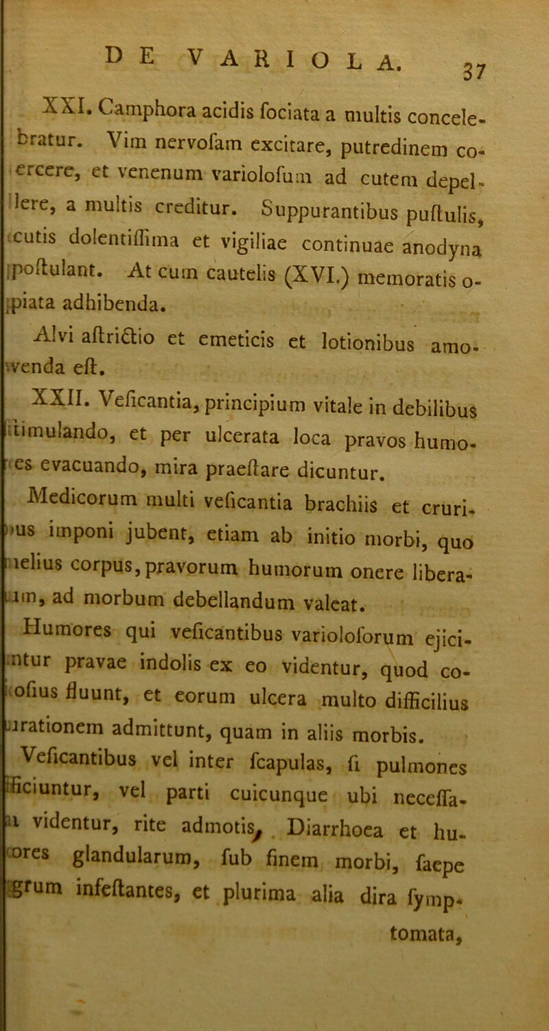XXI. Camphora acidis fociata a multis concele- bratur. Vim nervofam excitare, putredinem co- crccre, et venenum variolofuin ad cutem depel- lere, a multis creditur. Suppurantibus pullulis, icutis dolentiffima et vigiliae continuae anodyna ipoflulant. At cum cautelis (XVI.) memoratis o- ipiata adhibenda. Alvi altriaio et emeticis et lotionibus amo- ■venda ell, XXII. Veficantia, principium vitale in debilibus stimulando, et per ulcerata loca pravos humo- es evacuando, mira praedare dicuntur. Medicorum multi veficantia brachiis et cruri- )ms imponi jubent, etiam ab initio morbi, quo i lehus corpus, pravorum humorum onere libera- t-im, ad morbum debellandum valeat. Humores qui veficantibus variololbrum ejici- ntur pravae indolis ex eo videntur, quod co- -ofius fluunt, et eorum ulcera multo diflicilius urationem admittunt, quam in aliis morbis. Veficantibus vel inter fcapulas, fi pulmones fficiuntur, vel parti cuicunque ubi neceffa- u videntur, rite admotis^ Diarrhoea et hu- 'ws glandularum, fub finem morbi, faepe Jgrum infcftantes, et plurima alia dira fymp- tomata.