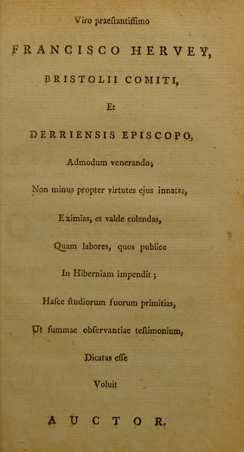 Vii-0 praeflantlffimo FRANGISCO HERVEY, BRISTOLII COMITI, Et t DERRIENSIS EPISCOPO, Admodum venerando; \ » * Non minus propter virtutes ejus innatas, E ximias, et valde colendas. Quam labores, quos publice In Hiberniam impendit; Hafce fludiorum fuorum primitias. Ut fummae obfervantiae tellimonium. Dicatas eilc Voluit auctor.