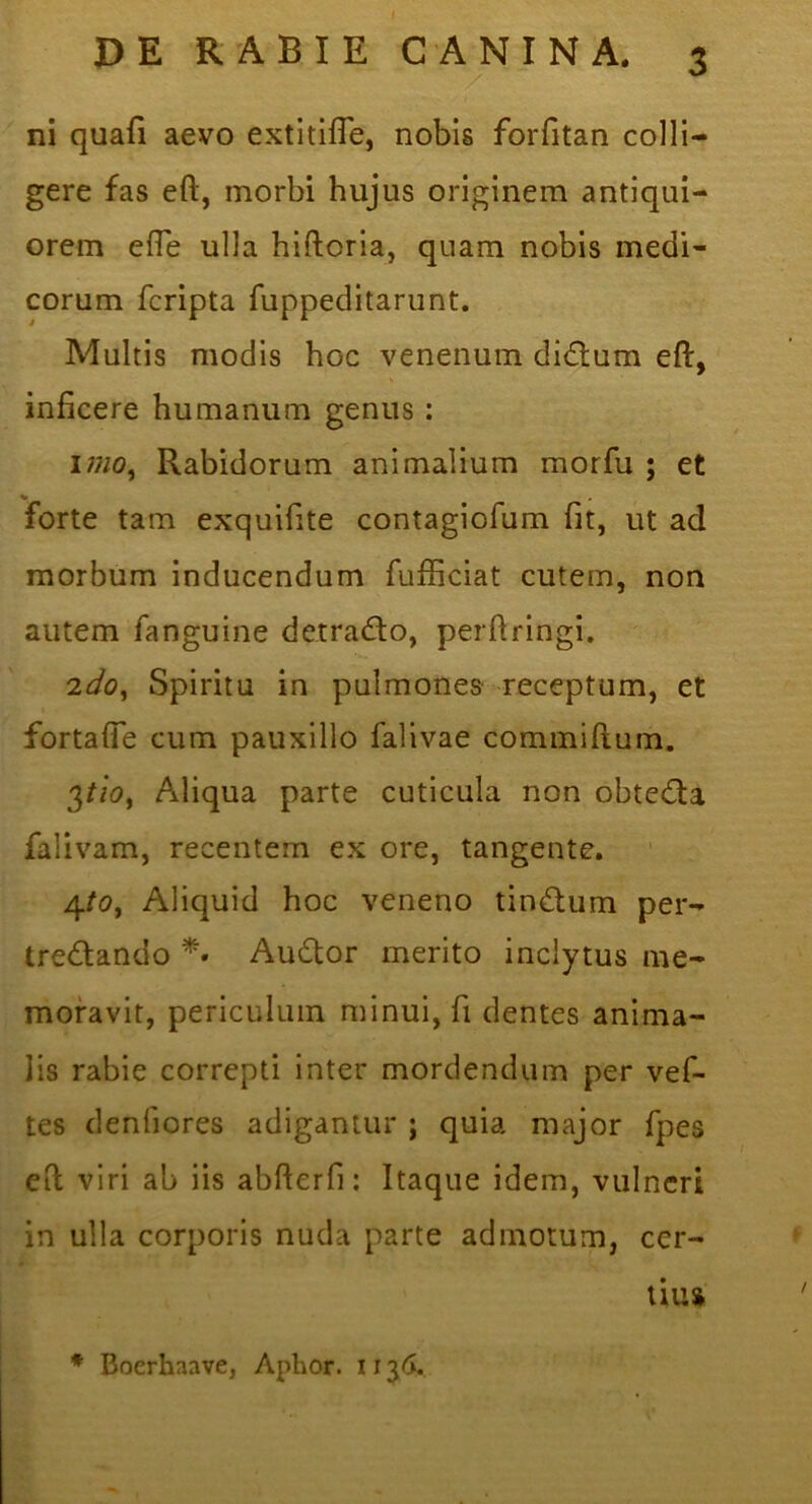 ni quafi aevo extitifTe, nobis forfitan colli- gere fas eft, morbi hujus originem antiqui- orem efle ulla hiftoria, quam nobis medi- corum fcripta fuppeditarunt. Multis modis hoc venenum didlum eft, inficere humanum genus: imo^ Rabidorum animalium morfu ; et % forte tam exquifite contagiofum fit, ut ad morbum inducendum fufficiat cutem, non autem fanguine detracfto, perftringi, 'ido^ Spiritu in pulmones receptum, et fortafie cum pauxillo falivae commiftum. 3//0, Aliqua parte cuticula non obtedia falivam, recentem ex ore, tangente. 4/0, Aliquid hoc veneno tinctum per- tredlando Audtor merito inclytus me- moravit, periculum minui, fi dentes anima- lis rabie correpti inter mordendum per vef- tes denfiores adigamur ; quia major fpes eft viri ab iis abfterfi; Itaque idem, vulneri in ulla corporis nuda parte admotum, cer- tius * Boerhaave, Aphor. 11