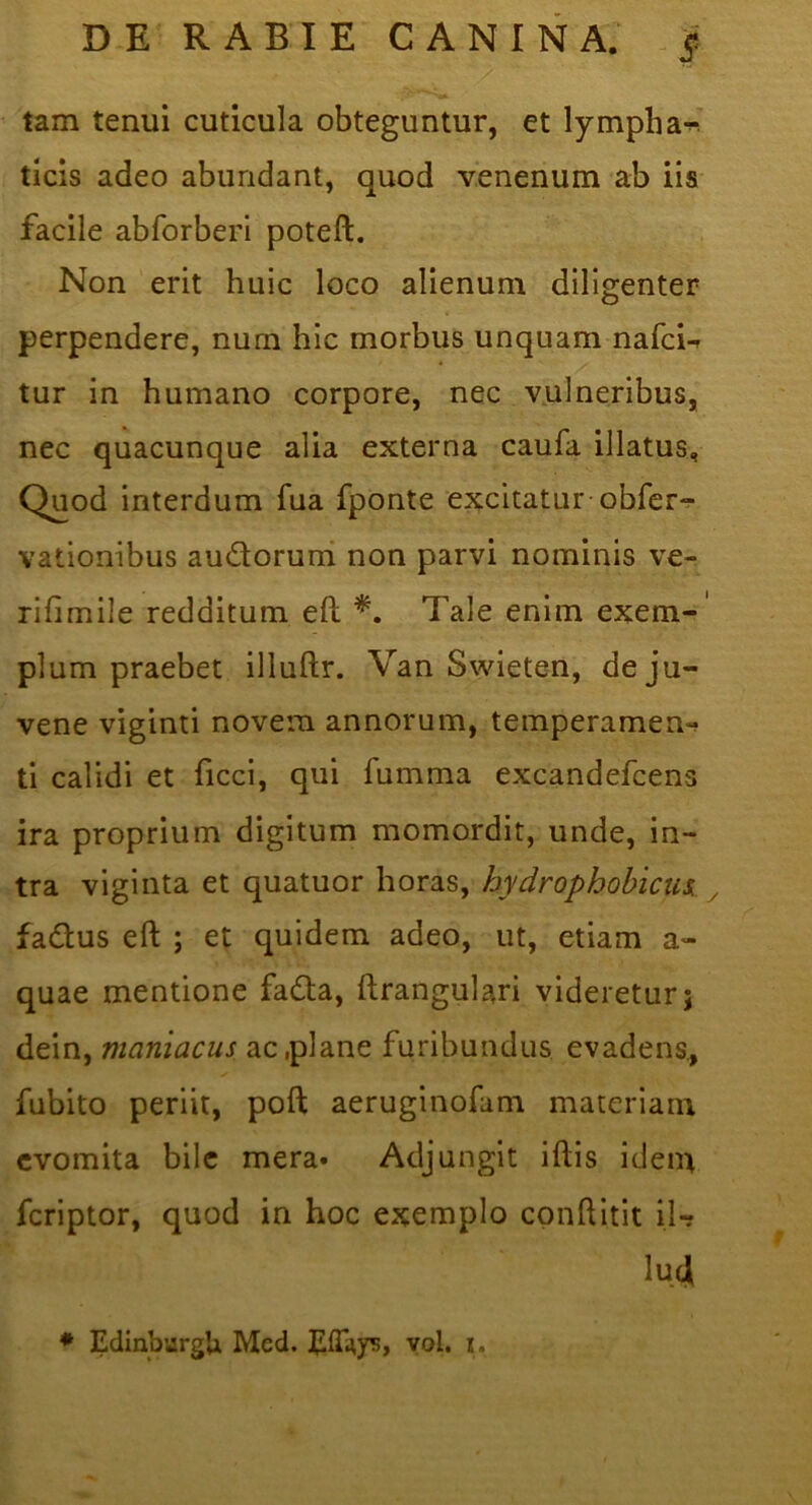 tam tenui cuticula obteguntur, et lympha^’ ticis adeo abundant, quod venenum ab iis facile abforberi poteft. Non'erit huic loco alienum diligenter perpendere, num hic morbus unquam nafcU tur in humano corpore, nec vulneribus, nec quacunque alia externa caufa illatus. Quod interdum fua fponte excitatur-obfer-^- vationibus audoruni non parvi nominis ve- rifimile redditum eft Tale enim exem-' pium praebet illuftr. Van Swieten, de ju- vene viginti novem annorum, temperamen- ti calidi et ficci, qui fumma excandefcens ira proprium digitum momordit, unde, in- tra viginta et quatuor horas, hydrophobiae , fadus eft ; et quidem adeo, ut, etiam a- quae mentione fada, ftrangulari videretur; dein, maniacus ac .plane furibundus evadens., fubito periit, poft aeruginofam materiam evomita bile mera» Adjungit iftis idem feriptor, quod in hoc exemplo conftitit lU \uA * EdinburgU Mcd. yol. u