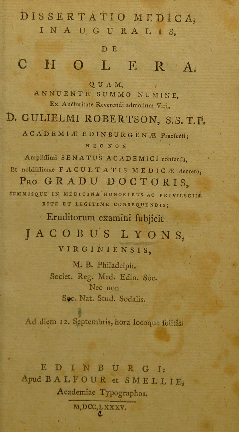 dissertatio MEDICAj INA U. GURALIS, D E CHOLERA. C^U-A M, t ANNUENTE SUMMO NUMINE, Ex Auftoritate Reverendi admodum Viri, D. GULIELPAI ROBERTSON, S;S. T.ft ACADEMI Ai EDINBURGENjE Pracfefti; r N E C N O K Ampliffimi SENATUS A C A D E MI C I confenfu, Et nobilillimae FACULTATIS MEDICjE decreto, Pro gradu D,0CT0RIS, SUMMISt^UE IN ME DI C I NA HONOR I B US AC P R I VILKGIlSl, RITE ET LEGITIME C O N S E Q^UE ND I S ; Eruditorum examini fubjicit J A C O B U S O N S, VIRGINIENSIS, M. B. Philadelph. Societ. Reg. Med. Edin. Soc. Nec non S»c. Nat. Stud. Sodalis. r I Ad diem 12. Septembris, hora locoque folitls.* EDINBURGI: Apud BALFOUR et SMELLIE^ Academiae Typographos.  '■ '■ M,DCC.LXXXV, e