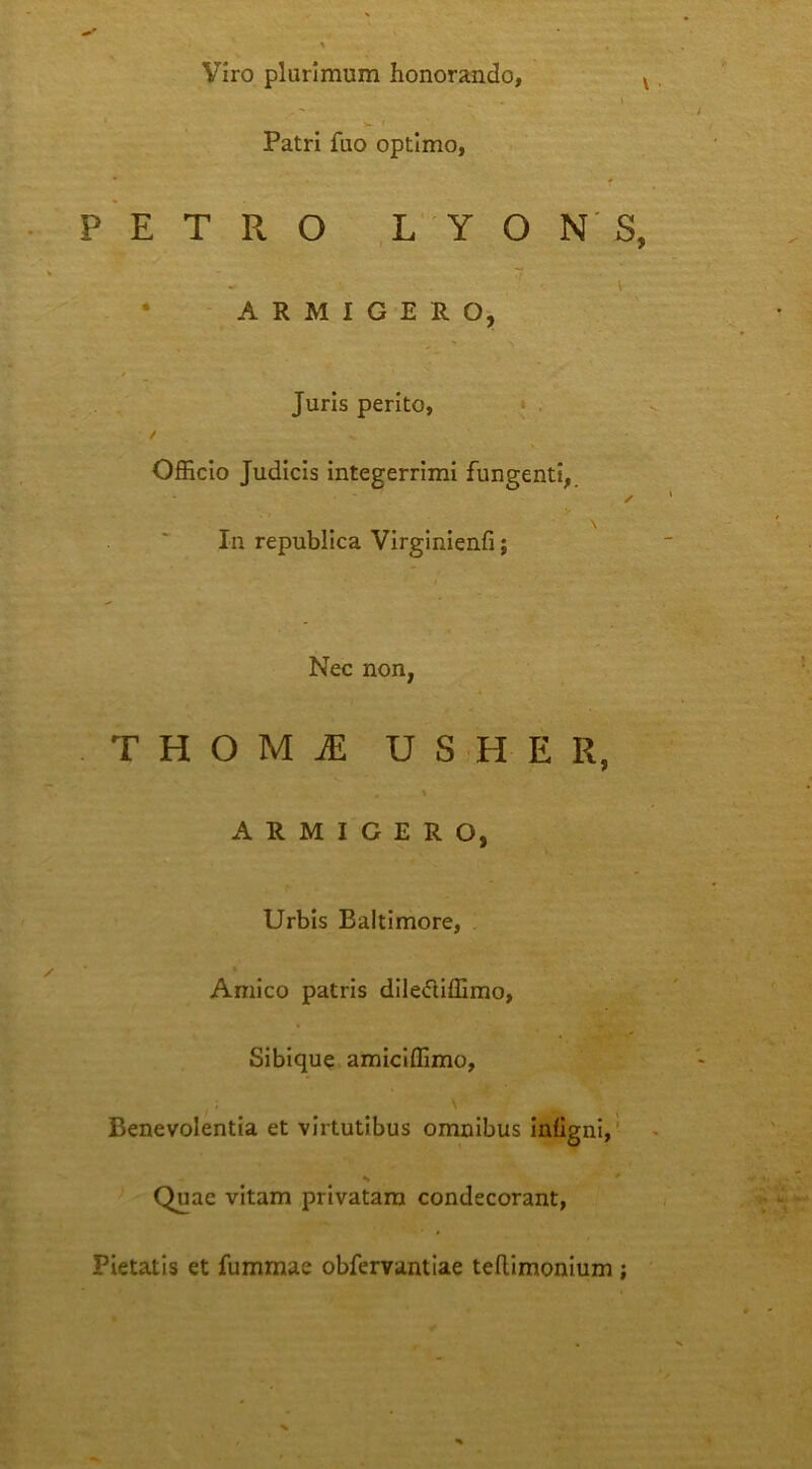 Viro plurimum honorando, Patri fuo optimo, P E T R O L Y O N S, • ARMIGERO, Juris perito, • . / OfEcio Judicis integerrimi fungenti,. ✓ y In republlca Virginienfi; Nec non, THOMiE USHER, ARMIGERO, Urbis Baltimore, » Amico patris dileftiffimo, Sibique amiclflimo. Benevolentia et virtutibus omnibus InhgnI,' Quae vitam privatam condecorant, Pietatis et fummae obfervantiae tefUmonium ;