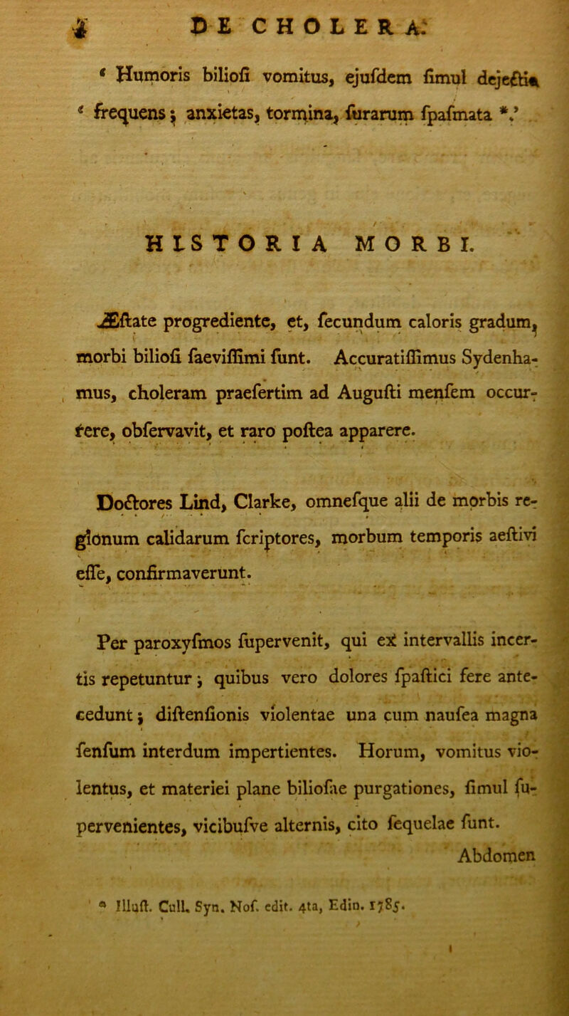 * Humoris biliofi vomitus, ejufdem fimul dcjc£dit < fre<^uens i anxietas, tormina, iiiranim fpafmata ** HISTORIA MORBI. I ,5Xlate progredientc, et, fecundum caloris gradum^ morbi biliofi faeviffimi funt. Accuratiffimus Sydenha- , mus, choleram praefertim ad Augufti menfem occur^ t^ere, obfervavit, et raro poftea apparere. ’ i < Doftores Lind, Clarke, omnefque alii de morbis rcr . */...♦ * , glonum calidarum fcriptores, morbum temporis aeftivi efle, confirmaverunt. I Per paroxyfmos fupervenit, qui eX intervallis incer- tis repetuntur; quibus vero dolores fpaftici fere ante- cedunt } diftenfionis violentae una cum naufea magna fenfum interdum impertientes. Horum, vomitus vior lentus, et materiei plane biliofae purgationes, fimul fur pervenientes, vicibufve alternis, cito fequelae funt. Abdomen * Illud. CulL Syn. Nof. edit. 4ta, Edin. 1785.