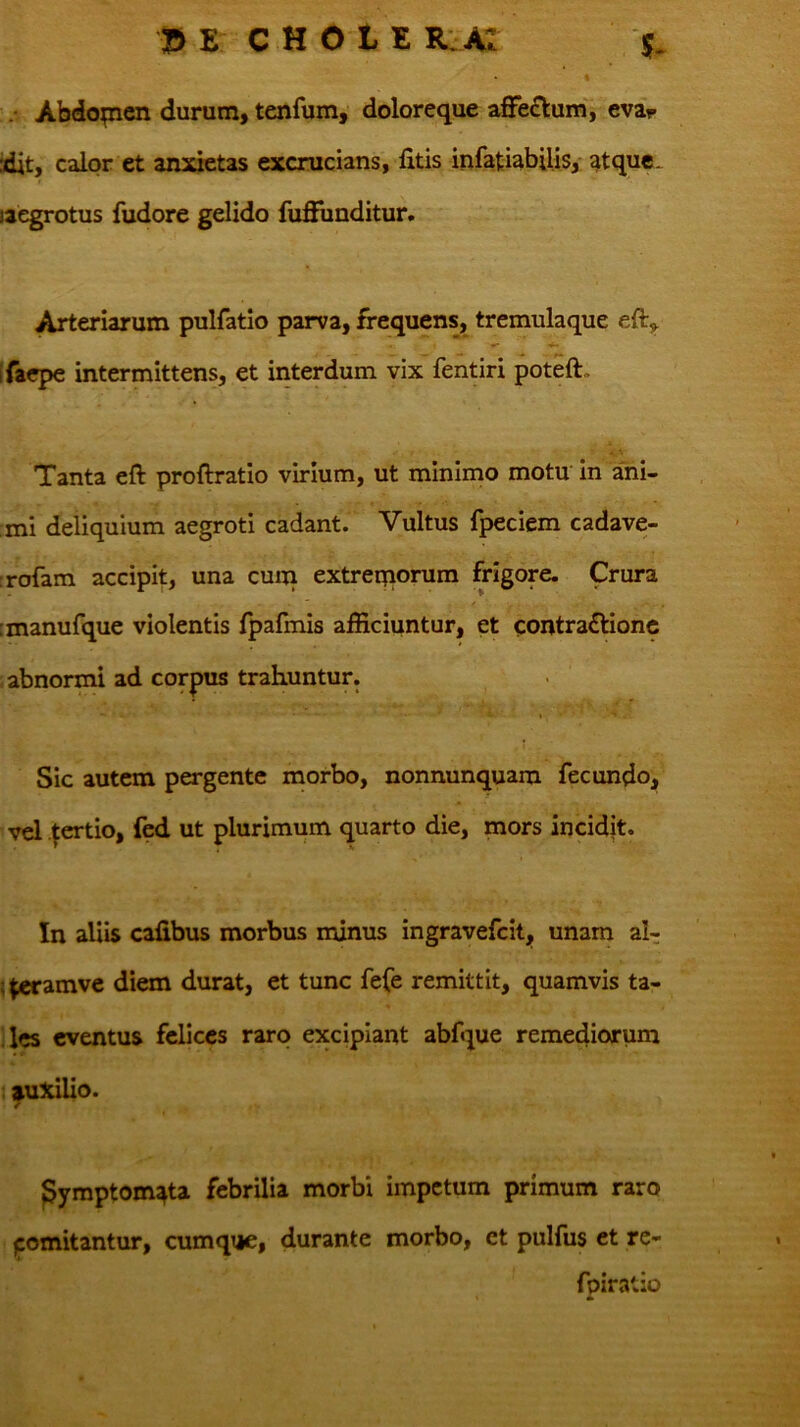 .• Abdopcn durum, tenfum, doloreque affectum', cva^ idit, calor et aimetas excrucians, fitis infatiabilis,- atque, laegrotus fudore gelido fuffiinditur. Arteriarum pulfatio parva, frequens, tremulaque eft, Ifaepe intermittens, et interdum vix fentiri poteft. Tanta eft proftratio virium, ut minimo motu In ani- mi deliquium aegroti cadant. Vultus fpeciem cadave- :rofam accipit, una cum extreqiorum frigore. Crura imanufque violentis fpafmis afficiuntur, et contractione abnormi ad corpus trahuntur. Sic autem pergente morbo, nonnunquam fecundo, vel .^ertio, ied ut plurimum quarto die, mors incidjt. In aliis calibus morbus minus ingravefeitj, unam al- !^amve diem durat, et tunc fefe remittit, quamvis ta- les eventus felices raro excipiant abfque remediorum : auxilio. € pymptom^ta febrilia morbi impetum primum raro jcomitantur, cumqtje, durante morbo, et pulfus et re- fpiratio