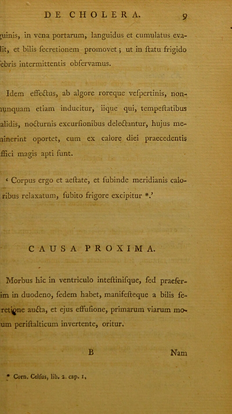 ruinis, in vena portarum, languidus et cumulatus eva- lit, et bilis fecretionem promovet j ut in flatu frigido 'ebris intermittentis obfervamus. / Idem effe£lus, ab algore roreque vcfpertinis, non- iVinquam etiam inducitur, iique qui, tempeflatibus alidis, no£lurnis excurlionibus deleniantur, hujus me- ninerint oportet, cum ex calore diei praecedentis IHci magis apti funt. ‘ Corpus ergo et aeftate, et fubinde meridianis calo- ribus relaxatum, fubito frigore excipitur CAUSA PROXIMA. Morbus hic in ventriculo inteftinifque, fed praefer- im in duodeno, fedem habet, manifefleque a bilis fe- ret^gne aufla, et ejus effufione, primarum viarum mo** um periftalticum invertente, oritur. B Nam * Corn. Cclfus, lib. cap. i.