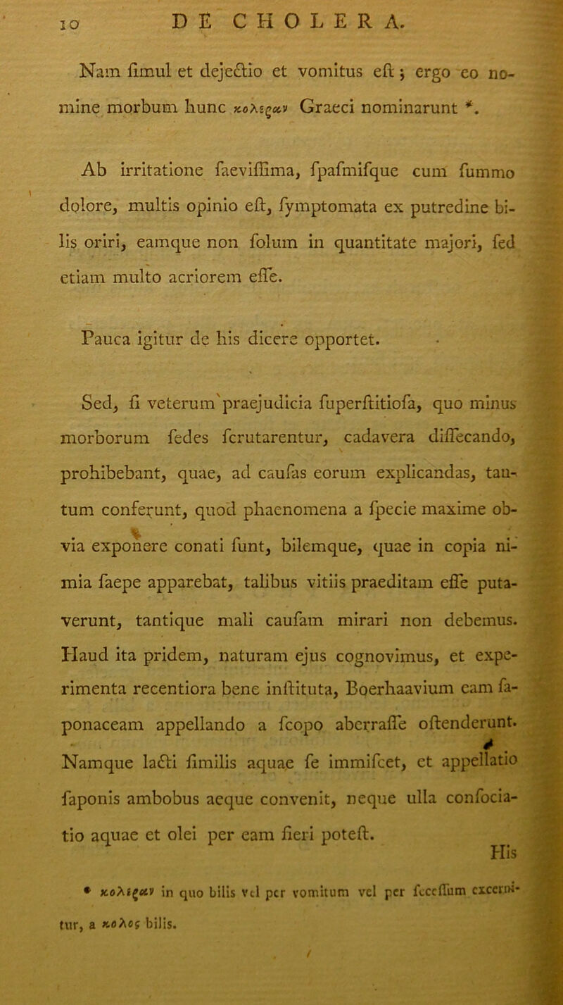 Nam fimul et deje£Ho et vomitus eft j ergo eo no- mine morbum liunc xoAsga» Graeci nominarunt Ab irritatione faevifEma, fpafmifque cum fummo dolore, multis opinio eft, fymptomata ex putredine bi- lis oriri, eainque non folum in quantitate majori, fed etiam multo acriorem efle. Pauca igitur de his dicere opportet. Sed, ft veterum'praejudicia fuperftitiofa, quo minus morborum fedes fcrutarentur, cadavera diftecando, prohibebant, quae, ad caulas eorum explicandas, tau- tum confei;unt, quod phaenomena a fpecie maxime ob- via exponere conati funt, bilemque, quae in copia ni- mia faepe apparebat, talibus vitiis praeditam efle puta- verunt, tantique mali caufam mirari non debemus. Haud ita pridem, naturam ejus cognovimus, et expe- rimenta recentiora bene inftituta, Boerhaavium eam fa- ponaceam appellando a fcopo abcrraiTe oftenderunt. Namque la£li llmilis aquae fe immifcet, et appellatio faponis ambobus aeque convenit, neque ulla confocia- tio aquae et olei per eam fieri poteft. His • KoPii^ctt in quo bilis vil per vomitum vel per ftcclTum cxceriM* tur, a K0?^e{ bilis.