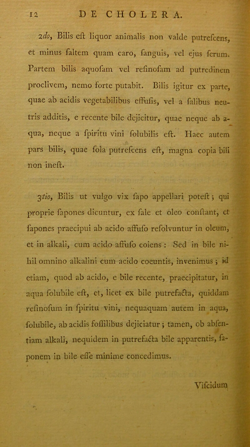 2doy Bilis eft liquor animalis non valde putrefcens, et minus faltem quam caro, fanguis, vel ejus ferum. Partem bilis aquofam vel relinofam ad putredinem proclivem, nemo forte putabit. Bilis igitur ex parte, quae ab acidis vegetabilibus cffulis, vel a falibus neu- tris additis, e recente bile dejicitur, quae neque ab a- qua, neque a fpiritu vini folubilis eft. Haec autem pars bilis, quae fola putrefcens eft, magna copia bili non ineft. 3/w, Bilis ut vulgo vix fapo appellari poteft; qui proprie fapones dicuntur, ex fale et oleo conftant, et fapones praecipui ab acido affufo refolvuntur in oleum, et in alkali, cum acido affufo coiens : Sed in bile ni- liil omnino alkalini cum acido coeuntis, invenimus ; kl etiam, quod ab acido, e bile recente, praecipitatur, in aqua folubile eft, et, licet ex bile putrefa£la, quiddam refmofum in fpiritu vini, nequaquam autem in aqua, folubile, ab acidis foflilibus dejiciatur; tamen, ob abfen- tiam alkali, nequidem in putrefa<fta bile apparentis, fa- ponem in bile effe minime concedimus. Vifcidura