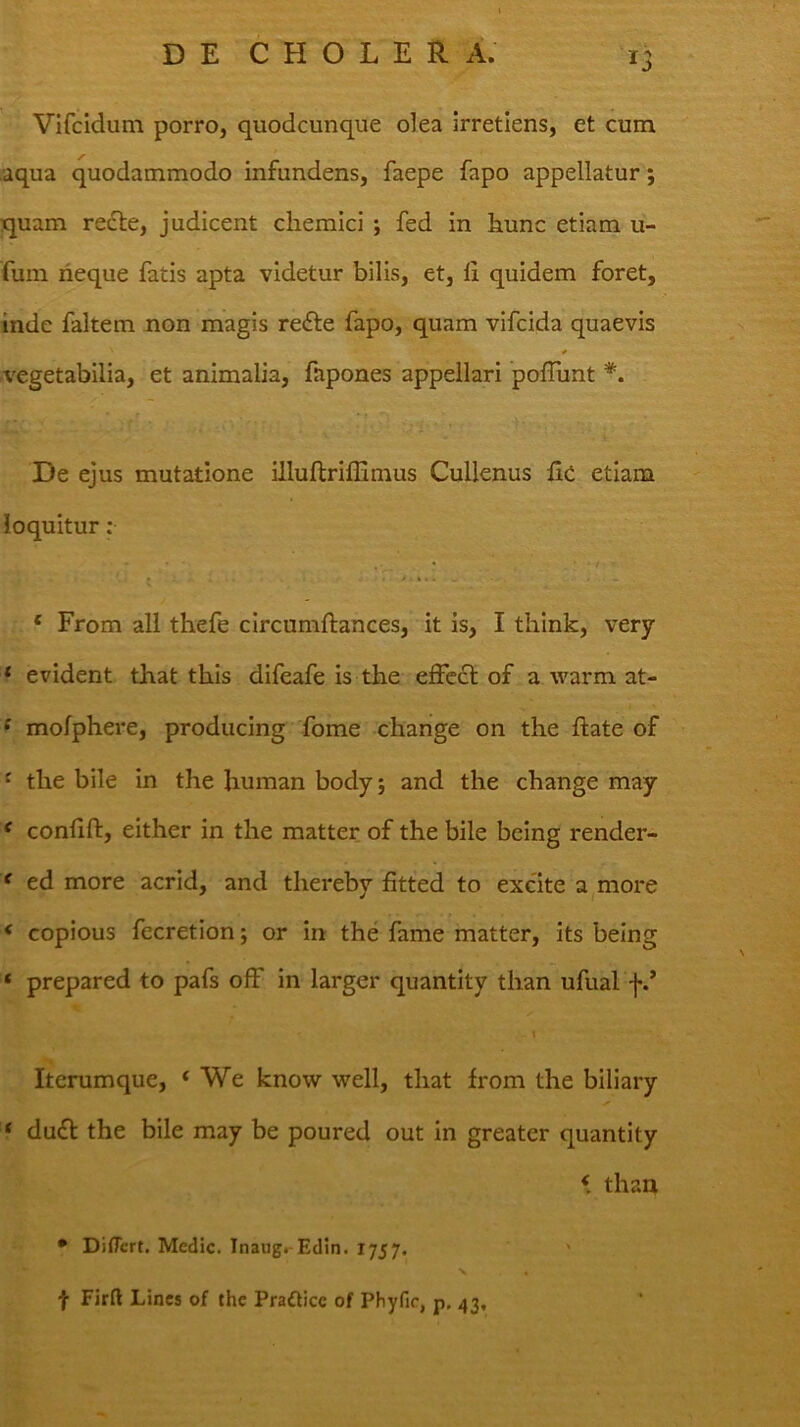 Vifcidum porro, quodcunque olea irretiens, et cum aqua quodammodo infundens, faepe fapo appellatur; quam redle, judicent cliemici ; fed in hunc etiam u- fuin rieque fatis apta videtur bilis, et, 11 quidem foret, inde faltem non magis redle fapo, quam vifcida quaevis * vegetabilia, et animalia, fapones appellari polTunt *. De ejus mutatione illuftriffimus Cullenus fic etiam loquitur; ‘ From all thefe circumftances, it is, I tliink, very * evident that thls difeafe is the elFccl of a warm at- f mofphere, producing forne change on the liate of f the bile in the human body; and the change may ^ conlill, either in the matter of the bile being render- f ed more acrid, and thereby fitted to excite a^more < copious fecretion j or in the fame matter, its being ‘ prepared to pafs ofF in larger quantity than ufual f.* . i Iterumque, ‘ We know well, that from the biliary ‘ du£l the bile may be poured out in greater quantity < than • DilTcrt. Medie. InaugrEdin. 1757. ' •V f Firft Lines of the Praflice of Phyfir, p. 43,