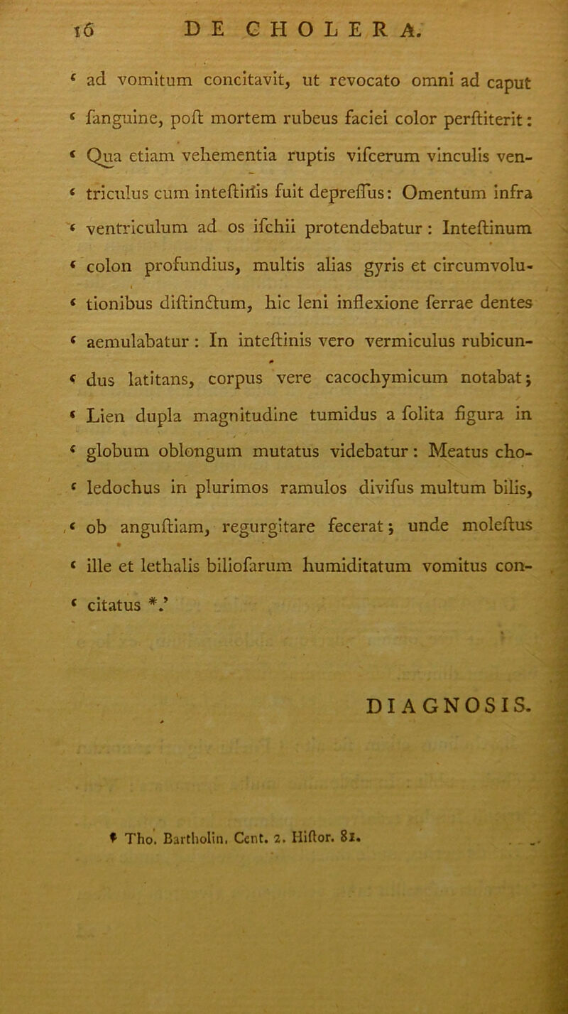 ad vomitum concitavit, ut revocato omni ad caput fangulne, poft mortem rubeus faciei color perftiterit: Qua etiam vehementia ruptis vifcerum vinculis ven- triculus cum inteftiriis fuit depreflus: Omentum infra ventriculum ad os ifchii protendebatur: Inteftinum colon profundius, multis alias gyris et circumvolu- t tionibus diftinflum, hic leni inflexione ferrae dentes aemulabatur: In inteftinis vero vermiculus rubicun- 0 dus latitans, corpus vere cacochymicum notabat; Lien dupla magnitudine tumidus a folita figura in globum oblongum mutatus videbatur: Meatus cho- ledochus in plurimos ramulos divifus multum blhs, ob anguftiam, regurgitare fecerat; unde moleftus ille et lethalis biliofarum humiditatum vomitus con- citatus DIAGNOSIS.