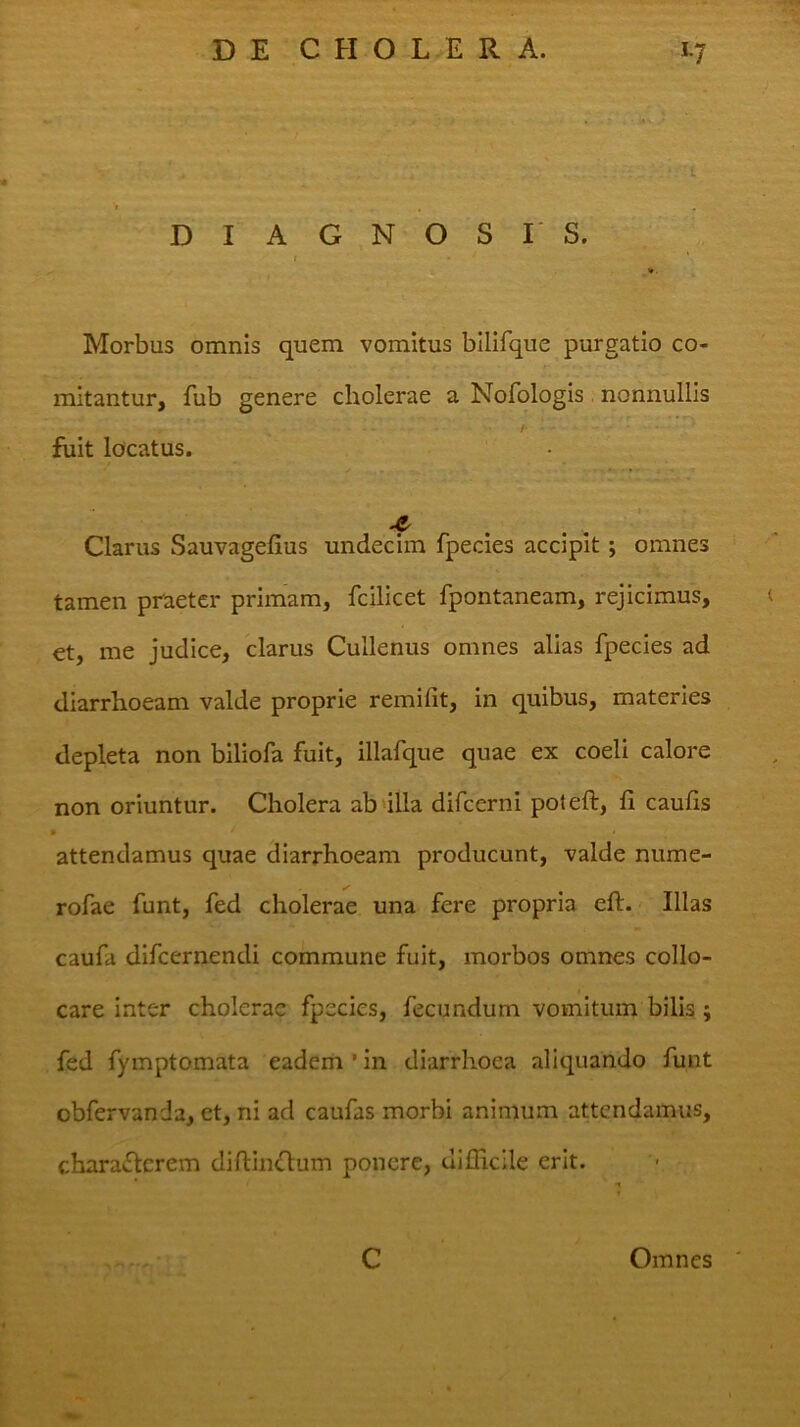 'I DIAGNOSIS. t Morbus omnis quem vomitus bllifque purgatio co- mitantur, fub genere cholerae a Nofologis nonnullis / fiiit locatus. t Clarus Sauvagefius undecim fpecies accipit; omnes tamen praeter primam, fcilicet fpontaneam, rejicimus, €t, me judice, clarus Cullenus omnes alias fpecies ad diarrhoeam valde proprie remifit, in quibus, materies depleta non biliofa fuit, illafque quae ex coeli calore non oriuntur. Cholera ab illa difeerni poteft, fi caufis » attendamus quae diarrhoeam producunt, valde nume- rofae funt, fed cholerae una fere propria eft. Illas caufa dlfcernendi commune fuit, morbos omnes collo- care inter cholerae fpecies, fecundum vomitum bilis ; fed fymptomata eadem ’ in diarrhoea aliquando funt obfervanda, et, ni ad caufas morbi animum attendamus, chara£lcrem difiinOum ponere, uiilicile erit. C Omnes