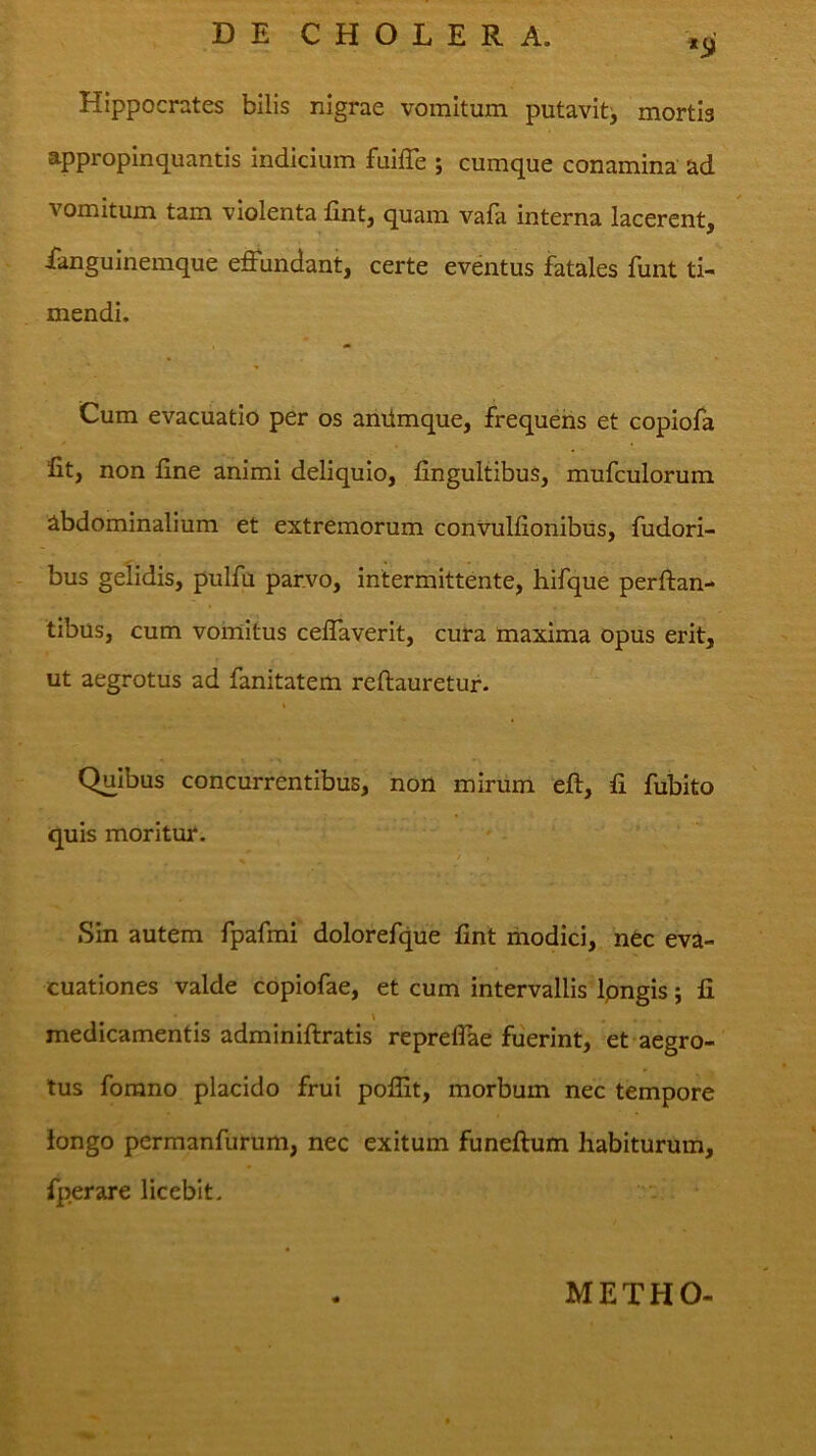 *(j- Hippocrates bilis nigrae vomitum putavit^ mortis appropinquantis indicium fuilTe ; cumque conamina ad vomitum tam violenta fint, quam vafa interna lacerent, ianguinemque efiundant, certe eventus fatales funt ti- mendi. Cum evacuatio per os amimque, frequens et copiofa fit, non fine animi deliquio, fingultibus, mufculorum abdominalium et extremorum conVulfionibiis, fudori- bus gelidis, pulfu parvo, intermittente, hifque perflan- tibus, cum vomitus ceflaverit, cura maxima opus erit, ut aegrotus ad fanitatem reflauretur. Quibus concurrentibus, non mirum eft, fi fubito quis moritur. t , Sin autem fpafmi dolorefque fint modici, nec eva- cuationes valde copiofae, et cum intervallis Ipngis j fi \ medicamentis adminiftratis reprelTae fuerint, et aegro- tus forano placido frui pofllt, morbum nec tempore iongo permanfurum, nec exitum funeflum habiturum, fperare licebit. METHO-