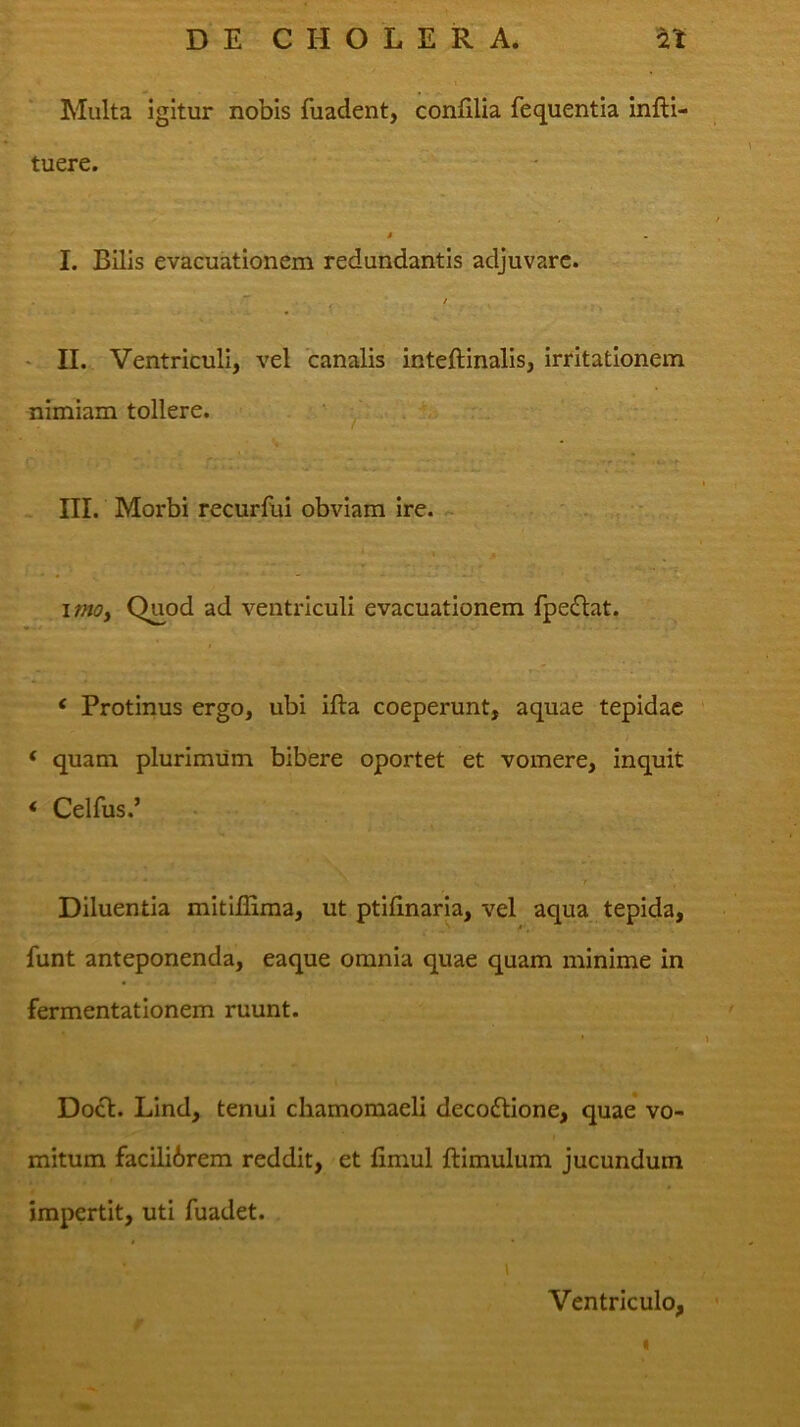 Multa igitur nobis fuadent, confilia fequentia infti- tuere. * I. Bilis evacuationem redundantis adjuvare. • II. Ventriculi, vel canalis inteftinalis, irritationem nimiam tollere. • . i, III. Morbi recurfui obviam ire. « ' - ' ■ , ' imOf Quod ad ventriculi evacuationem fpe(Si:at. ‘ Protinus ergo, ubi ifta coeperunt, aquae tepidae ‘ quam plurimum bibere oportet et vomere, inquit * Celfus.’ Diluentia mitiHima, ut ptifinaria, vel aqua tepida, funt anteponenda, eaque omnia quae quam minime in fermentationem ruunt. Do£t. Lind, tenui cliamomaeli decodiione, quae vo- mitum facilibrem reddit, et fimul ftimulum jucundum impertit, uti fuadet. Ventriculo,