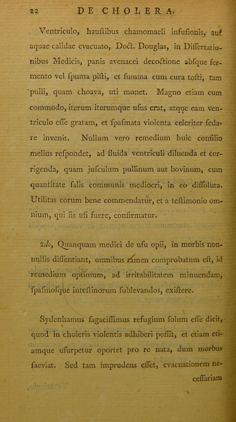 1 Ventriculo, hauftibus chamomaeli infufionis, au< aquae calidae evacuato, Docl. Douglas, in Differtatio- nibus Medicis, panis avenacei decoctione abfque fer- mento vel fpuma pifti, et fumma cum cura tofti, tam pulli, quam choava, uti monet. Magno etiam cum commodo, iterum iterumque ufus erat, atque eam ven- triculo effe gratam, et 'fpafmata violenta celeriter feda*- re invenit. Nullum vero remedium huic confilio melius refpondet, ad fluida ventriculi diluenda et cor- rigenda, quam jufculum pullinum aut bovinum, cum quantitate falis communis mediocri, in eo diflbluta. Utilitas eorum bene commendatur, et a teftimonio om- nium, qui iis ufi fuere, confirmatur. Quanquam medici de ufu opii, in morbis non- nullis diflentiant, omnibus comprobatum efl:, id optimum, ad irritabilitatem minuendam, e inteflinorum fublevandos, exiflere. remedium Tpafmofqu / s i Sydcnliamus fagaciflimus refugium folum efle dicit, quod In choleris violentis adhiberi poflit, et etiam eti- amque ufurpetur oportet pro re nata, dum morbus facviat. Sed tam imprudens cflet, evacuationem ne- ceflariain